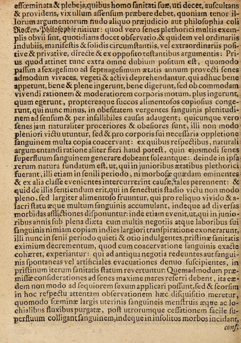 rfFceminata & plebe ja,quibus homo fanitati fuae,uri decet,'aufcultans & providens* vrxuHum aflenfum pr^bere debet, quoniam tenor il¬ lorum argumentorum findo aliquo praejudicio aut philofophia coli IRocEctu^btiofo^ienkitur : quod vero fenesplerhoricimultis exem¬ plis obvii fint, quotidianadocet obfervatio,& quidem vel ordinariis indubiis, rnanifeftis &folidis circumflandis, vel extraordinariis poli* tive.& privative, directe & ex oppofito reflantibus argumentis; Pri¬ us quod attinet tunc extra omne dubium politum eft, quomodo pallim afexagelimo ad feptuageliirmm secatis annum provehi fenes admodum vivaces, vegeri & adivi deprehendantur, qui adhuc bene appetunt, bene & plene ingerunt, bene digerunt, fed ob commodam vivendi rationem & moderatiorem corporis motum, plus ingerunt, quam egerunt., proptereaque fuccos alimentofos copiolius conge¬ runt, qui nunc minus, in dbefltatem vergentes fanguinis plenitudo nemadfenfum & per infallibiles caufas adaugent ; quicunque vero fenes jam naturaliter proceriores & obeliores funt, illi non modo pleniori vidu utuntur, fed & pro corporis fui neceflaria oppletione languinem multa copia coacervant : exqviibusrefpedibus , naturali argumentandi rationealiter fieri haud poteft, quin ejusmodi fenes fuperfluumfanguinem generare debeant foleantque: deinde in ipfa rerum natura fundatum eft, ut, quiin junioribus statibus plethorici fuerant, illi etiam in fenili periodo, ni morbofe quaedam eminentes; <& ex alia claffe evenientesintercurrerint caufte,'tales perennent : & quid de illis fentiendum erit,qui in fenedutis ftadio vidu non modo pleno, fed largiter alimentofofruuntur, qui pro reliquo vivido &a- iacri ftatu aeque multum fanguinis accumulant , indeque ad diverfas morbidas affijdiones difponuntur: inde etiam evenit,ut,qui in junio* ribus annis ftib plena dixta cum multis negotiis atque laboribus fui fanguinis nimiam copiam indies largiori tranfpiratione exonerarunt, illi nuncin fenii periodo quieti & otio indulgentes, prifti nae fani tatis eximium decrementum, quod cum coacervatione fanguinis exadc cohaeret, experiantur : qui ad antiqua negotia redeuntes aut fangui¬ nis fpontaneas vel artificiales evacuationes detiuo fufcipientes, in priftinum iterum fanitatis flatum revertuntur: Quemadmodum prae- miffe confiderationes ad fenes maxime mares referri debent, ita eas¬ dem non modo ad fequiorem fexum applicari poffunt,fed & feorfim in hoc re^pedu attentam obfervationem haec difquifitio meretur, quomodo foeminae largis uterinis fanguineis menftruis seque ac lo- chialibus fluxibus purgatae, poft utrorumque cefTationetn facile fu- perfluitfn colligantfanguinem,indequeininfolitosmorbosincidant,