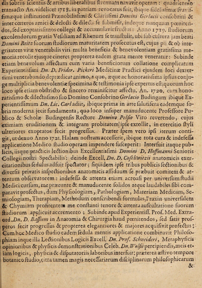 dis tobrns icientus Star tinusliberahmis m*ennafti navavit operam r qiiadncnm©r transado An, videlicet 1718. in patriam revocatus ftiit, ibique fidelfsfmiae fvavif- fimseque inftituti-oni Praenobilisfimi & Claris fimi Domini Ger lacii confobrini 3c inter cceteros amici &deledi &diledi fe fubmifk,-indeque nunquam poeni teii- dos,fed exoptatisfimos collegit & accumuiavirfructus: Anno 1719, (ludiorum excolendorum gratia Vefaliam ad Rhenum fe tranfhalit, ubi iub cultura jam beati Domini Reitz fuorumRudiorum maturitatem profecutus eft, cujus pii & oh inte¬ gritatem vitae venerabilis viri multa beneficia & benevolentiam gratisfima me- snoriarecolitejusquecineres proptereaeadem grata mente veneratur: Subinde etiam benevolum affedum cum varia beneficiorum collatione complicatum Experienti s fimi Dn, D< Frider» Fickeri Medicina? Pradici ejusdem loci dexter¬ rimi venerabundo deprsedicat animo, a quo, aeque ac honoratisfima ipfius conju- ge multiplicia benevolentia fpecimina & teflimonia ipfe expertus efbquorum hoc loco ipfe etiam obflrido & fmcero reminifeitur affedu. An. 172©, cum hono- ratisfimo <$c diledisfimo fuo Domino Confobrino Gerlacio Budingam ibique Ex» perientiffimum Dn.Lic. Cari adiit, ibique prima in artefalutifera eademque fo- bria moderna jecitfundamenta, quo loco infuper manuducente Profeflbre Pu¬ blico & Scholas Budingenfis Redore Domino Pelfio Viro reverendo, cujus eximiam eruditionem &. integram probitatem; ipfe extollit, in exercitio ftyli ulteriores exoptatos fecit progreiTus. Praeter fpem vero ipfi iterum conti» git ,ut denuo Anno 17 21. Halam noflramaccefferit, ibique tota cura & indefefEs applicatione Medico ftudio operam impendere fufeeperit: Interfuit itaque pub¬ licis, iisque pradicis ledionibus Excellentisfimi Domini D4 Hoffmanni Senioris Collegii noftri Spedabilis: deinde Excell.D/z. D. Cofehwitzii anatomicis exer¬ citationibus fedulus adfuit (pedator j fiquidem ipfe tribus publicis fedionibus & diverfis privatis infpedionibus anatomicis affiduum ie praebuit comitem & at¬ tentum obfervatorem: indefefla & attenta etiam acroafi per univerfiimftudii Medici curfum, me prsseunte manuducente folidos atque laudabiles libi com¬ paravit profedus , dum Phyfiologiam^PathoIogiam, Materiam Medicam, Se- miologiam, Therapiam, Methodum confcribendi formulas5Praxin univerlaiem Sc Chymiam probitentem me conflanti tenore & attentu aufdiltatione fuorum ludiorum applicuit accremento ; SubmdeapudExperientifT. Prof.Med. Extra- ordtDn. D. Baffiiim in Anatomia & Chirurgia haud poenitendos y fed fatis prof> peros fecit progreiTus depropterea elegantiores & majores acquifivit profedus % Cum hoc Medico ftudi-o eadem fedula mentis applicatione combinavit Philofb» phiam inque illa Ledionibus Logicis Excell. Dn. Frof Schneideri, Metaphyficig opinionibus 6c phyficis demonftrationibus Celeb. Dn. JFolfiipercipiendis,meis et¬ iam logicis, phy (icis & difputatoriis laboribusinterfuit: praeterea seftivo tempore botanico ftudio,citra tamen magis neceflariarum difciplinarum philofophicarutn fc