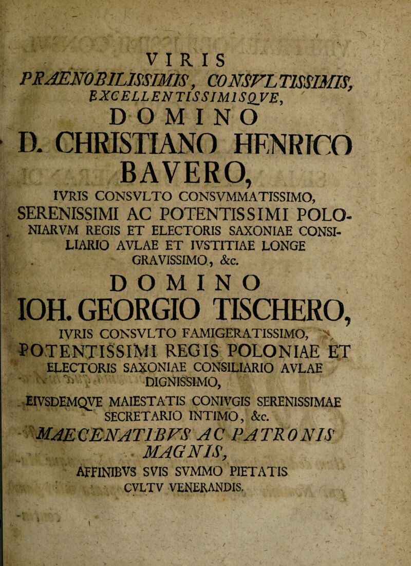 VIRIS PRAENOBILISSIMIS, CONSULTISSIMIS. BXCELLENTISSIM1SQVE, ' DOMINO D. CHRISTIANO HENRTCO BAVERO, IVRIS CONSVLTO CONSVMMATISSIMO, SERENISSIMI AC POTENTIS SIMI POLO- NIARVM REGIS ET ELECTORIS SAXONIAE CONSI¬ LIARIO AVLAE ET IVSTITIAE LONGE GRAVISSIMO, &c. DOMINO IOH. GEORGIO TISCHERO, IVRIS CONSVLTO FAMIGERATISSIMO, ^ POTENTISSIMI REGIS POLONIAE ET ELECTORIS SAXONIAE CONSILIARIO AVLAE Nr'..'. A DIGNISSIMO, EIVSDEMQVE MAIESTATIS CONIVGIS SERENISSIMAE SECRETARIO INTIMO, &c. maeqenatibfs ac patronis -■ magnis> AFFINIBVS SVIS SVMMO PIETATIS CVLTV VENERANDIS. /