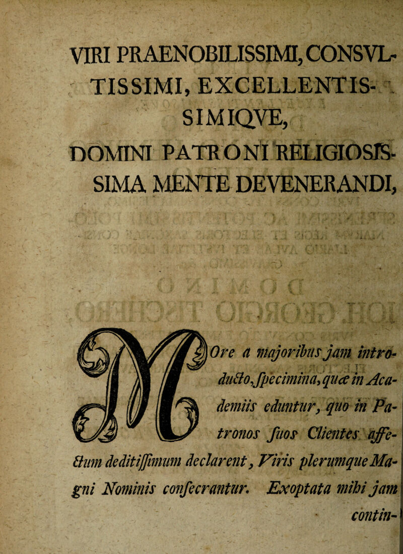 VIRI PRAENOBILISSIMI, CONSVL- TISSIMI, EXCELLENT IS- SIMIQVE, DOMINI PATRONI RELIGIOSIS¬ SIMA MENTE DEVENERANDI, w/i AI jB du&o,/petimina, qua in Ac a \)I Herniis eduntur, quo in Pa tronos fim Clientes qffe- tium deditijjimum declarent} Viris plerumque Ma gni Nominis con/ecrantur. Exoptata mihi jam contin-