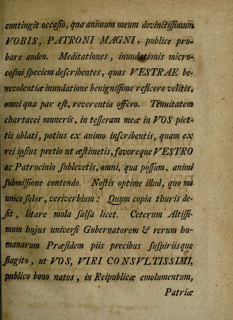 contingit occajio, qua animum meum devinftijfimum VOBIS, PATRONI MAGNI, publice pro* bare audeo. Meditationes, inundationis micro- / cofmifpeciem deferibentes, quas VESTRAE be¬ nevolentia inundatione benigniffime rejicere velitis, omni qua par ejt, reverentia offero. Tenuitatem chartacei muneris, in tefferam me ce in VOS piet- oblati, potius ex animo inferibentis, quam ex rei ipfius pretio ut cejlimetis,favoreque VESTRO ac Patrocinio fublevetis, omni, qua poffum, animi fubmijjione contendo. Noftis optime illud, 400 folor, veriverbium: Quum copia thuris de- Jit, litare mola falfa licet. Ceterum Alt {fi¬ mum hujus univefi Gubernatorem & rerum hu¬ manarum Prcefidem piis precibus fufpiriisque flagito , ut VOS, VIRI CONSVLTISSIMI, publico bono natos, in Reipublicce emolumentum, KB-v: v/ . Patrice