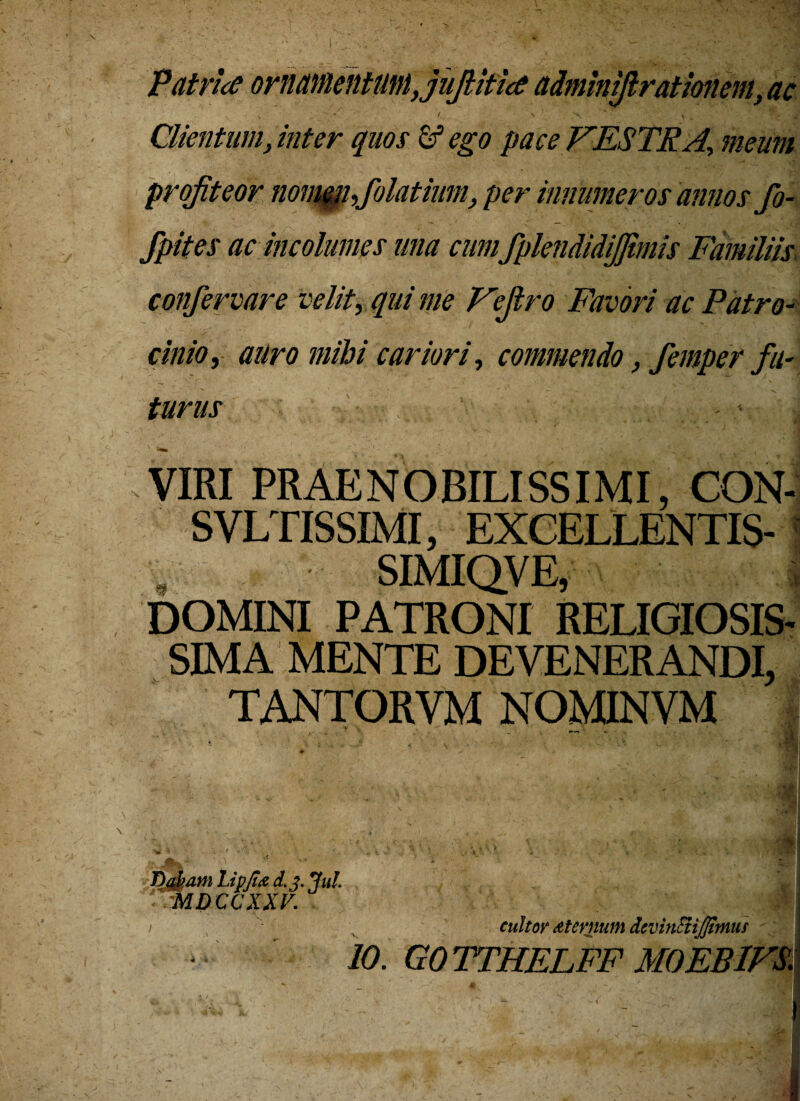 Patrice ornamentum,jufiitice adminijlrat Ionem, ac s ' 1 N . .X \ ^ j. Clientum, inter quos & ego pace VESTR A, meum profiteor nomeji,folatinni, per innumeros annos fo- Jpites ac incolumes una cum fplendidijfimis Familiis confervare velit, qui me Vejtro Favori ac Patro¬ cinio, auro mihi cariori, commendo, femper fu¬ turus - v 3! VIRI PRAENOBILISSIMI, CON- SVLTISSIMI, EXCELLENTIS- , SIMIQVE, i DOMINI PATRONI RELIGIOSIS¬ SIMA MENTE DEVENERANDI, TANTORVM NOMINVM r| KA Dajtam Lipjtce d.j. Jul. MDCCXXV. cultor Atcrnum dcvinEtiJJimus
