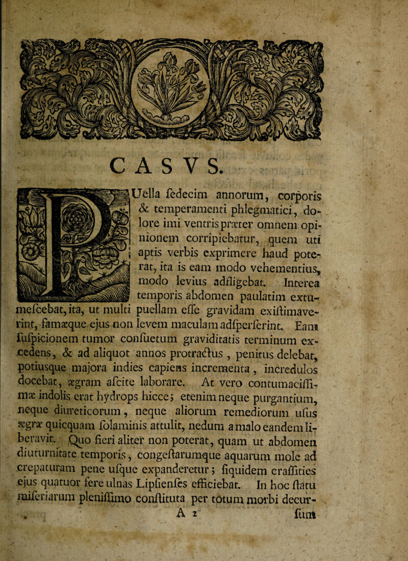 A S V S. Uella fedecim annorum, corporis & temperamenti phlegmatici , do¬ lore imi ventris praeter omnem opi¬ nionem corripiebatur, quem uti aptis verbis exprimere haud pote¬ rat, ita is eam modo vehementius, modo levius adfligebat. Interea temporis abdomen paulatim extu- puellam effe gravidam exidimave- rint, famacque ejus non levem maculam adfperferint. Eam fufpicionem tumor confuetum graviditatis terminum ex¬ cedens , & ad aliquot annos protractus, penitus delebat, potiusque majora indies capiens incrementa, incredulos docebat, aegram afeite laborare. At vero contumaciffi- mse indolis erat hydrops hicce; etenim neque purgantium, neque diureticorum, neque aliorum remediorum ufus stgrae quicquam folaminis attulit, nedum a malo eandem lir beravit. Quo fieri aliter non poterat, quam ut abdomen diuturnitate temporis, congeftarumque aquarum mole ad crepaturam pene ufque expanderetur; fiquidem craffities ejus qua tuor fere ulnas Lipficnfes efficiebat. In hoc datu miferiarum pleniffimo condituta per totum morbi decur- , . A ^ fum o c meicebat, ita, ut multi