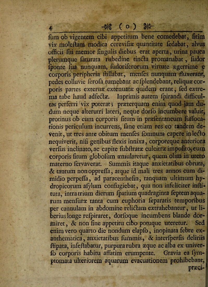 funi ob vigentem cibi appetitum bene comedebat, fitim vix moleffam modica cerevifiae quantitate fedabat, alvus officii fui memor lingulis diebus erat aperta , urina pauca plerumque feturata rubedine tincta promanabat, fudor (ponte fua nunquam, fudoriferorum virtute aegerrime e corporis peripheria ftillabat, menfes nunquam fluxerant, pedes colluvie ferofe tumebant ac (plendebant, reliquae cor¬ poris partes externa extenuatae quidem erant, fed extre¬ ma tabe haud adfedtae. Inprimis autem fpirandi difficul¬ tas perferri vix poterat; praeterquam enirn quod jam dur dum neque alterutri lateri, neque dorfo incumbere valuit, protinus ob eum corporis fitum in praelentaneum fuffoca? tionis periculum incurrens, fine etiam res eo tandem de¬ venit, ut tres ante obitum menfes iomnum capere in lefto nequiverit, nifi genibus flexis innixa, corporeque anteriora verfus inclinato, ac capite fubftratse culcitrae impolito, eum corporis litum globofum aemularetur, quem olim in utero materno fervaverat. Summis itaque anxietatibus obruta, & tantum nonoppreffa, atque id mali tres annos cum di¬ midio perpeffa, ad paracenthefin, tanquam ultimum hy¬ dropicorum aiylum confugiebat, qua non infeliciter infti* tuta, intra trium dierum (patium quadraginta (eptem aqua¬ rum menfurae tanta cum euphoria (eparatis temporibus per cannulam in abdomine relictam extrahebantur, ut li¬ berius longe refpiraret, dorfoque incumbens blande dor¬ miret, & non fine appetitu cibo potuque uteretur. Sed enim vero quarto die nondum elapfo, inopinata febre ex-1 anthematica, anxietatibus fummis, & interlperfis deliriis I ftipata, infeftabatur, purpura rubra seque ac alba ex univer- i fb corporis habitu affatim erumpente. Gravia ea lym- r ptomata ulteriorem aquarum evacuationem prohibebant, i praeci-1