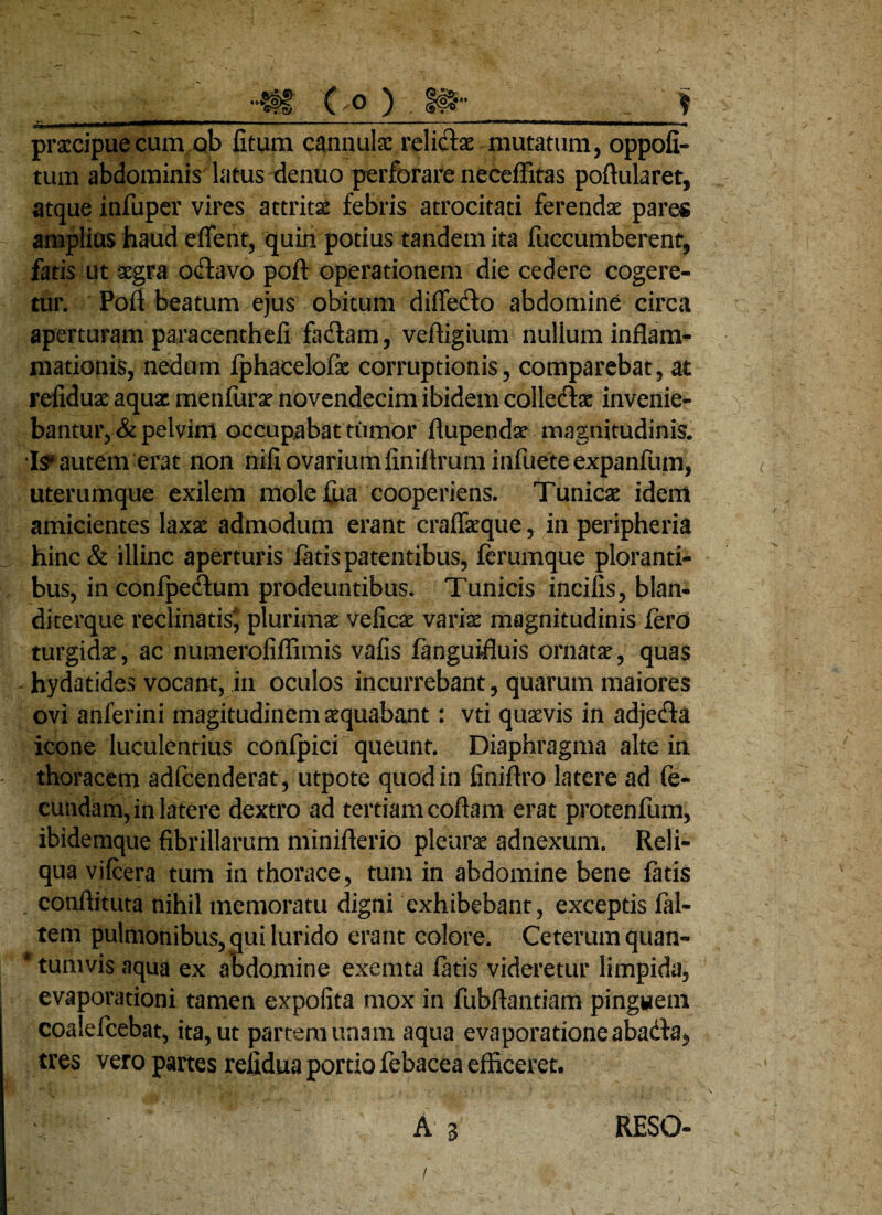 __-tfg. C o ) f praccipuecum ob fitum cannulae reli&ae mutatum, oppofi- tum abdominis latus denuo perforare neccffitas poftularet, atque infuper vires attritae febris atrocitati ferendae pares amplias haud eflent, quin potius tandem ita fuccumberent, fatis ut aegra o£hvo poft operationem die cedere cogere¬ tur. Pofl beatum ejus obitum difle&o abdomine circa aperturam paracenthefi fadlam, veftigium nullum inflam¬ mationis, nedum fphacelofae corruptionis, comparebat, at refiduae aquae menfurae novendecim ibidem colledae invenie¬ bantur, & pelvim occupabat tumor flupendae magnitudinis. Is* autem erat non nifi ovarium finiftrum infuete expanfum, uterumque exilem molefua cooperiens. Tunicae idem amicientes laxae admodum erant craflaeque, in peripheria x- hinc& illinc aperturis latis patentibus, lerumque ploranti¬ bus, in confpeftum prodeuntibus. Tunicis incilis, blan- diterque reclinatis* plurimae velicae variae magnitudinis Iero turgidae, ac numeroliflimis vafis languifluis ornatae, quas hydatides vocant, in oculos incurrebant, quarum maiores ovi anferini magitudinem aequabant: vti quaevis in adje&a icone luculentius conlpici queunt. Diaphragma alte in thoracem adlcenderat , utpote quod in finiflro latere ad fe¬ cundam, in latere dextro ad tertiam coftam erat protenfum, ibidemque fibrillarum miniflerio pleura adnexum. Reli¬ qua vifcera tum in thorace, tum in abdomine bene latis . conftituta nihil memoratu digni exhibebant, exceptis fal- tem pulmonibus, qui lurido erant colore. Ceterum quan- * tumvis aqua ex abdomine exemta latis videretur limpida, evaporationi tamen expolita mox in fubftantiam pinguem coalefcebat, ita, ut partem unam aqua evaporatione abadfa^ tres vero partes refidua portio febacea efficeret. A 3 RESO-