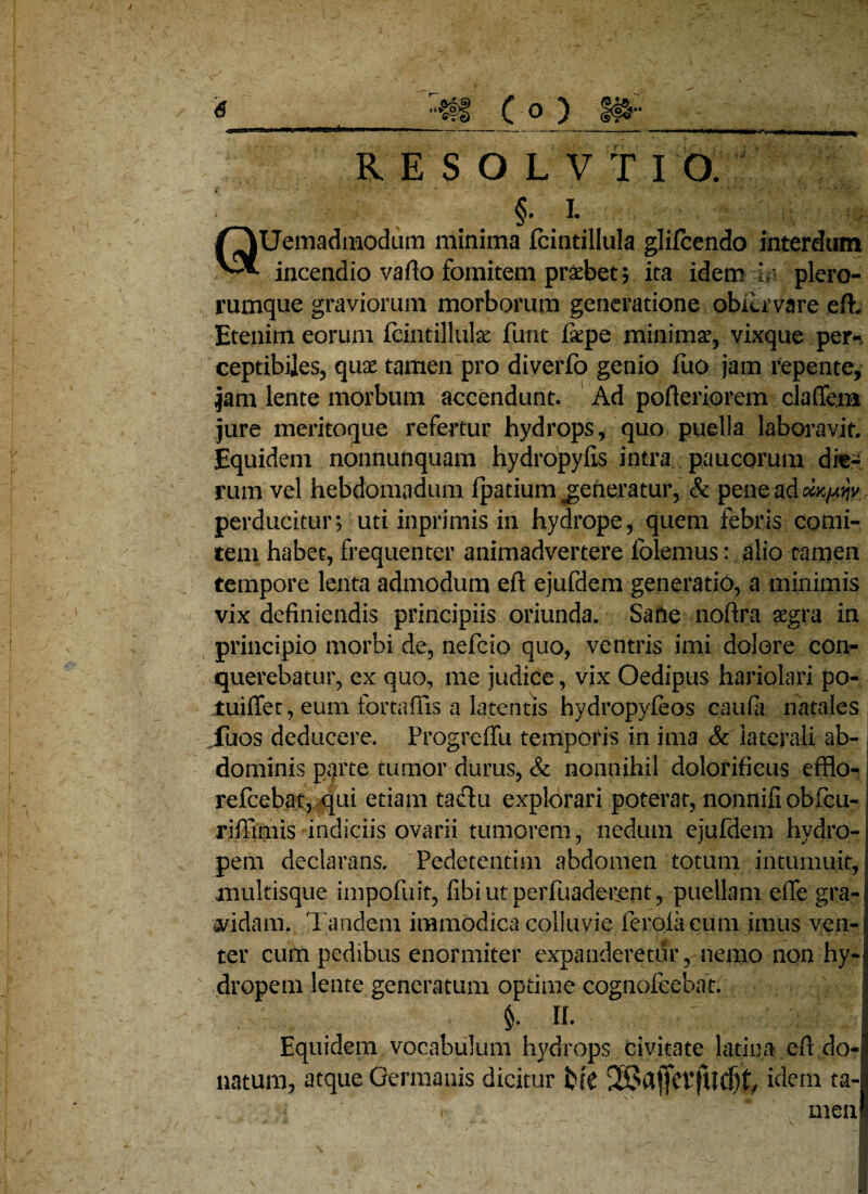 efe RES OLVT IO. f i. QUemadmodum minima fcintillula glifcendo interdum incendio vafto fomitem praebet; ita idem L plero- rumque graviorum morborum generatione obitr vare eft. Etenim eorum fcintilluk funt faepe minimae, vixque per¬ ceptibiles, quae tamen pro diverfo genio fuo jam repente, jam lente morbum accendunt. Ad pofteriorem claffem jure meritoque refertur hydrops, quo puella laboravit. Equidem nonnunquam hydropyfis intra paucorum die¬ rum vel hebdomadum fpatium ^generatur, & pene adokpw perducitur; uti inprimis in hydrope, quem febris comi¬ tem habet, frequenter animadvertere folemus: alio ramen tempore lenta admodum eft ejufdem generatio, a minimis vix definiendis principiis oriunda. Sane nofira aegra in principio morbi de, nefcio quo, ventris imi dolore con¬ querebatur, ex quo, me judice, vix Oedipus hariolari po- iuiflet, eum fortaffis a latentis hydropyieos caufii natales iuos deducere. Progreffu temporis in ima & laterali ab- j dominis p^rte tumor durus, & nonnihil dolorificus efflo-: refcebat, qui etiam tadlu explorari poterat, nonnifi obfcu- riffimis indiciis ovarii tumorem, nedum ejufdem hydro¬ pem declarans. Pedetentim abdomen totum intumuit, multisque impofuit, fibiutperfuaderent, puellam effe gra¬ vidam. Tandem immodica colluvie ferolacum imus ven¬ ter cum pedibus enormiter expanderetur, nemo non hy¬ dropem lente generatum optime cognolcebat. Ih Equidem vocabulum hydrops civitate latina eft do¬ natum, atque Germanis dicitur br£ idem ta¬ men!