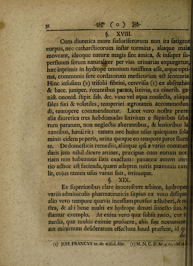 3* #r (o) §. XVIII. Cum diuretica more fudoriferorum non ita fatigent corpus, nec catharcfticorum inftar tormina, aliaque mala, moveant, ideoque naturae magis fint amica, & infuper (ii-| perfluum ferum naturaliter per vias urinarias expurgetur, haecinprimis in hydrope omnium tutiflima efle, atque opti¬ ma, communis fere cordatorum medicorum eft fententia. Hinc infufum (s) trifolii fibrini, cerevifia (t) ex abfynthia & bacc. juniper. recentibus parata, lixivia, ex cinerib. ge nift. ononid. flipit. fab. &c. vino vel aqua confetfta, aliiqu fales fixi & volatiles, temperiei aegrotantis accommodan di, tantopere commendantur. Licet vero noflra praetei alia diuretica tres hebdomadas lixivium e flipitibus faba rum paratum, non neglecftis alterantibus, & lenioribus Ia xantibus, hauferit tamen nec hujus ufus quicquam fola minis eidem peperit, urina quoque eo tempore parce fluei te. De domefticis remediis, aliisque ipfi a variis commen datis jam nihil dicere attinet, praecipue cum eorum noti tiam non habeamus fatis exadtam: panaceae autem merj tio adhuc eft facienda, quam adeptus miris praeconiis exti lit, cujus tamen ufus vanus fuit, irritusque. §. XIX. Ex fuperioribus clare innotefeere arbitor, hydropei variis adminiculis pharmaceuticis faepius ex voto diflipar: alio vero tempore quaevis incaffumprorfus adhiberi,&nt ftra, & alii bene multi ex hydrope denati funefto fuo t* flantur exemplo. At enim vero quae fubfit ratio, cur r media, quae multis eximie profuere, aliis fint nocument; aut minimum defideratum effecftum haud praeftent, id qi de