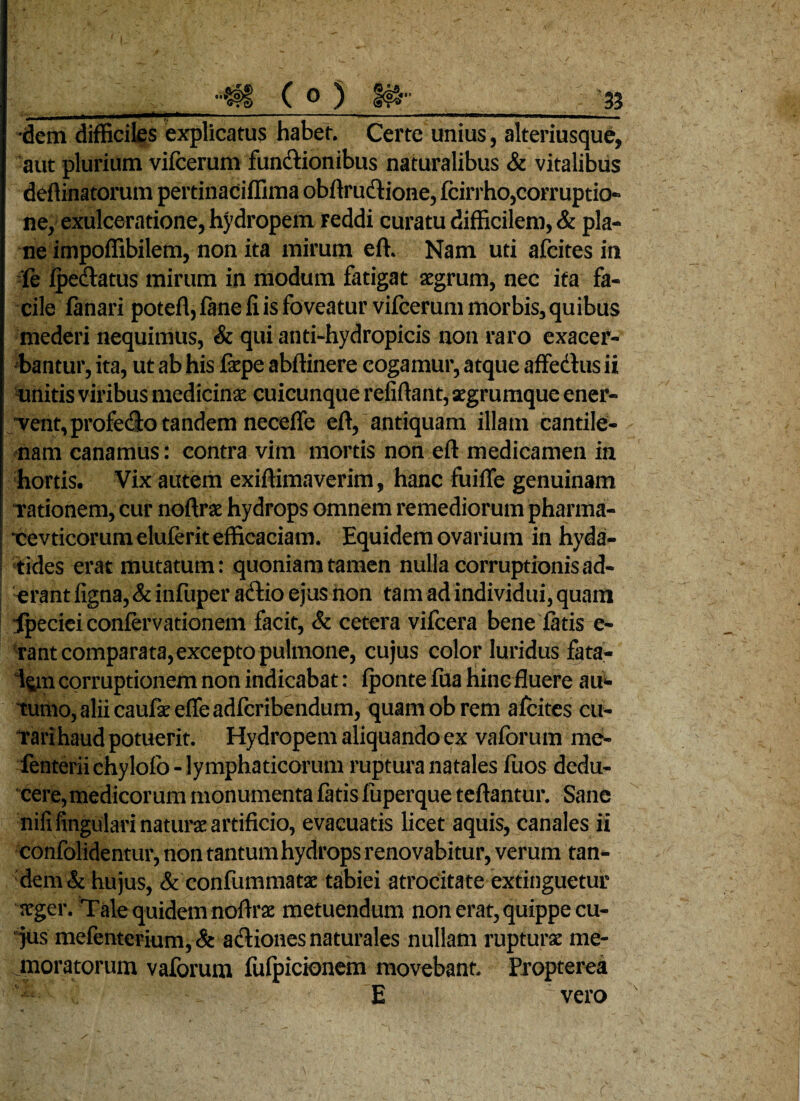 (0) o o~«* •dem difficiles explicatus habet. Certe unius, alteriusque, aut plurium vifcerum functionibus naturalibus & vitalibus deftinatorum pertinaciffima obftru&ione, fcirrho,corruptio¬ ne, exulceratione, hydropem reddi curatu difficilem, & pla¬ ne impoffibilem, non ita mirum eft. Nam uti afcites in le fpedlatus mirum in modum fatigat xgrum, nec ita fa¬ cile lanari potefl, fane fi is foveatur vifcerum morbis, quibus mederi nequimus, & qui anti-hydropicis non raro exacer¬ bantur, ita, ut ab his fxpe abffinere cogamur, atque affectus ii unitis viribus medicinas cuicunque refiftant, xgrumque ener¬ vent, profecto tandem neceffe eft, antiquam illam cantile¬ nam canamus: contra vim mortis non eft medicamen in hortis. Vix autem exiftimaverim, hanc fuifle genuinam rationem, cur noftrx hydrops omnem remediorum pharma- •cevticorum eluferit efficaciam. Equidem ovarium in hyda- tides erat mutatum: quoniam tamen nulla corruptionis ad¬ erant figna, & infuper actio ejus non tam ad individui, quam Tpeciei conferva donem facit, & cetera vifcera bene fatis e- tant comparata,excepto pulmone, cujus color luridus fata¬ lem corruptionem non indicabat: fponte fua hinc fluere au¬ tumo, alii caufx e fle adlcribendum, quam ob rem afcites cu¬ rari haud potuerit. Hydropem aliquando ex vaforum mef- fenterii chylofo - lymphaticorum ruptura natales fuos dedu¬ cere, medicorum monumenta fatis fiiperque teftantur. Sane nili lingulari natura artificio, evacuatis licet aquis, canales ii confolidentur, non tantum hydrops renovabitur, verum tan¬ dem & hujus, & confummatx tabiei atrocitate extinguetuf xger. Tale quidem noftrx metuendum non erat, quippe cu¬ jus mefentcrium, & adiones naturales nullam ruptu rx me¬ moratorum vaforum fufpicionem movebant. Propterea E vero