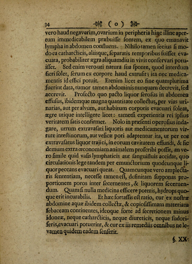vero haud negaverim,ovarium in peripheria hiijc illinc aper¬ tum immedicabilem praebuiffe fontem, ex quo emanavit lympha in abdomen confluens. Nihilo tamen fecius fi mo¬ do ea catharclicis, aliisque, leparatis temporibus fuiffet eva¬ cuata, probabiliter aegra aliquamdiu in vivis confervari potu- iffet. Sed enim vero uti natura fua fponte, quod interdum fieri fdet, lerum ex corpore haud extrufit; ita nec medica¬ mentis id effici potuit. Etenim licet eo fine quamplurima fuerint data, tumor tamen abdominis nunquam decrevit, fed accrevit. Profecto quo pacto liquor ferofus in abdomen effufus, ibidemque magna quantitate colletftuSj per vias uri¬ narias, aut per alvum, aut habitum corporis evacuari foleat, aegre utique intelligere licet: tametfi experientia rei ipfius veritatem fatis confirmet. Nolo in prsefenti operofius inda¬ gare, utrum extravafati liquoris aut medicamentorum vir¬ tute inteftinorum, aut veficae pori adaptentur ita, ut per eos extravafatus liquor trajici, in eorum cavitatem effundi, &fic demum extra oeconomiam animalem proferibi poffit, an ve¬ ro fimile quid vafis lymphaticis aut fanguifluis accidat, qu® circulationis lege tandem per emunctorium quodcunque li- quorpeccans evacuari queat. Quamcunque vero amplecfta- ris lententia m, neceffe tamen eft, definitam lupponas pro¬ portionem poros inter fecernentes, & liquorem fecernen- dum. Quarn ii nulla medicina efficere poteris, hydrops quo¬ que erit incurabilis. Et hxc fortaflis eft ratio, cur ex noftrae abdomine aquar ibidem colletfta, & copiofiffimam materians febaceam continentes, ideoque forte ad fecretionem minus idonea:, neque cathar&icis, neque diureticis, neque fudori- feris,ev acuari pot uerint, & cur ex iis remediis omnibus ne le¬ vamen quidem eadem fenferit.