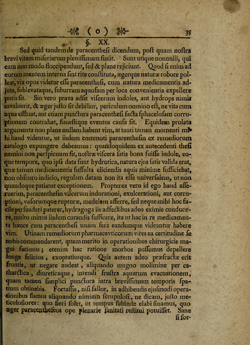 §• XX. Sed quid tandem de paracenthefi dicendum, poft quam noflra brevi vitam miferiarum pleniflimam finiit. ' Sunt utique nonnulli, qui eam non modo fioccipendunt, fed & plane rejiciunt Quod fi enim ad eorum mentem interna fint rite conllituta, aegerque naturas robore pol¬ leat, vix opus videtur efle paracenthefi, cum natura medicamentis ad- juta, fublevataque, fuburramaquofam per loca convenientia expellere potis fit. Sin vero prava adfit vifeerum indoles, aut hydrops nimis invaluerit, & aeger jufto fit debilior, periculum omnino efi, ne vita cum aqua effluat, aut etiam pundhira paracenthefi fadla fphacelofam corru¬ ptionem contrahat, funeftique eventus caufa fit. Equidem prolata argumenta non plane nullam habent vim, at tanti tamen momenti miV hi haud videntur, ut iisdem commoti paracenthefin ex remediorum catalogo expungere debeamus: quandoquidem ex antecedenti thefi nemini non perfpicuum fit, noftrae vifcera latis bona fuifife indole, eo- que tempore, quoipfi datafunt hydrotica, natura ejus fatis valida erat, quae tamen medicamentis fuffulta eliciendis aquis minime fufficieb^t, non obfcuro indicio, regulam datam non ita efle univerfalem, ut non quandoque patiatur exceptionem. Propterea vero id ego haud affe- ruerim, paracenthefin vifeerum indurationi, exulcerationi, aut corru¬ ptioni, vaforumque rupturas, medelam afferre, fed neque mihi hocfa~ cileperfuaderi paterer,hydragoga iis adfedlibus adeo eximie conduce¬ re, inulto minus iisdem curandis fufficere, ita ut hac in re medicamen¬ ta hasccc cum paracenthefi unam fere eandemque videantur habere vim. Utinam remediorum pharmacevticorum vires ea certitudine fe nobis commendarent, quam merito in operationibus chirurgicis ma¬ gni facimus | etenim hac ratione morbos pollemus depellere longe felicius , exoptatiusque. Quis autem adeo prsefracflae erit frontis, ut negare audeat, aliquando magno molimine per ca- thardtica , diureticaque, intendi fruftra aquarum evacuationem, quam tamen fimplici puneflura intra brevifiimum temporis fpa- tium obtinebis. For tallis, nifi fallor, in adhibendis ejufmodi opera¬ tionibus fumus aliquando nimium fcrupulofi, ne dicam, jufio me- ticuloliores: quo fieri folet, ut tempus fubinde elabi Unamus, quo &ger p^racentfiefeos ope plenarie fanitati reflitui potuiffet. Sane fi far»
