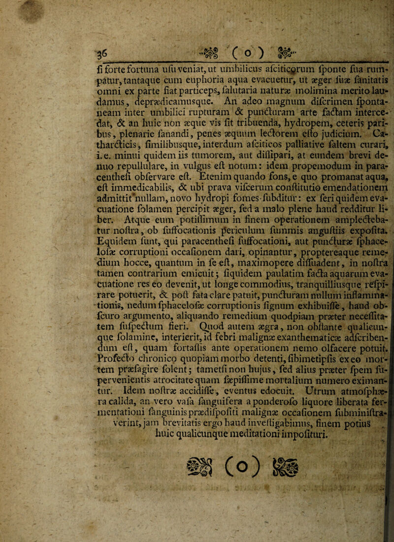 gg ••#§ C ° ) $#'• fi forte fortuna ufu veniat, ut umbilicus afcitic^rum fponte fua rum¬ patur, tantaque cum euphoria aqua evacuetur, ut aeger lux fanitatis omni ex parte fiat particeps, falutaria naturae molimina merito lau¬ damus , deprxdicamusque. An adeo magnum difcrimen fponta- neam inter umbilici rupturam <3c puntTuram arte fadlam interce¬ dat, & an huic non aeque vis fit tribuenda, hydropem, ceteris pari¬ bus, plenarie fanandi, penes aequum le&orem efto judicium. Ca- thar&icis, fimilibusque, interdum afciticos palliative faltem curari, i. e. minui quidem iis tumorem, aut difiipari, at eundem brevi de- nuo repullulare, in vulgus eft notum: idem propemodum in para- centhefi obfervare efi. Etenim quando fons, e quo promanat aqua, efi immedicabilis, & ubi prava vifcerum confiitutio emendationem admittit “nullam, novo hydropi fomes-fubditur: ex feri quidem eva¬ cuatione folamen percipit aeger, fed a malo plene haud redditur li¬ ber. Atque eum potifiimum in finem operationem amplecteba¬ tur noftra, ob fuffocationis periculum fummis angufliis expolita. Equidem funt, qui paracenthefi fuffocationi, aut punchirx fphace- lofx corruptioni occafionem dari, opinantur, proptereaque reme¬ dium hocce, quantum in fesfl, maximopere difiiiadent, in nofira tamen contrarium emicuit ; fiquidem paulatim fadta aquarum eva¬ cuatione res eo devenit, ut longe commodius, tranquilliusque refipi- rare potuerit, & poft fata clare patuit, puncfiuram nullum inflamma¬ tionis, nedum fphacelofx corruptionis lignum exhibuifle, haud ob- fcuro argumento, aliquando remedium quodpiam praeter necefiita- tem fufpedtum fieri. Quod autem aegra, non obflante qualicun¬ que folaminc, interierit, id febri malignae exanthematicae adfcriben- dum efi, quam fortaflis ante operationem nemo olfacere potuit. Profedlo chronico quopiam morbo detenti,fibimetipfis exeo mor¬ tem prxlagire folent; tametfinon hujus, fed alius praeter fpem fu- pervenientis atrocitate quam faepilfime mortalium numero eximau-l tur. Idem no Arae accidifle, eventus edocuit Utrum atmofphae-1 ra calida, an vero vala fanguifera aponderofo liquore liberata fer-i mentationi languinisprxdifpofiti maligna occafionem lubminiftra-i verint, jam brevitatis ergo haud invefiigabimus, finem potiu§ ... i huic qualicunque meditationi impofituri.