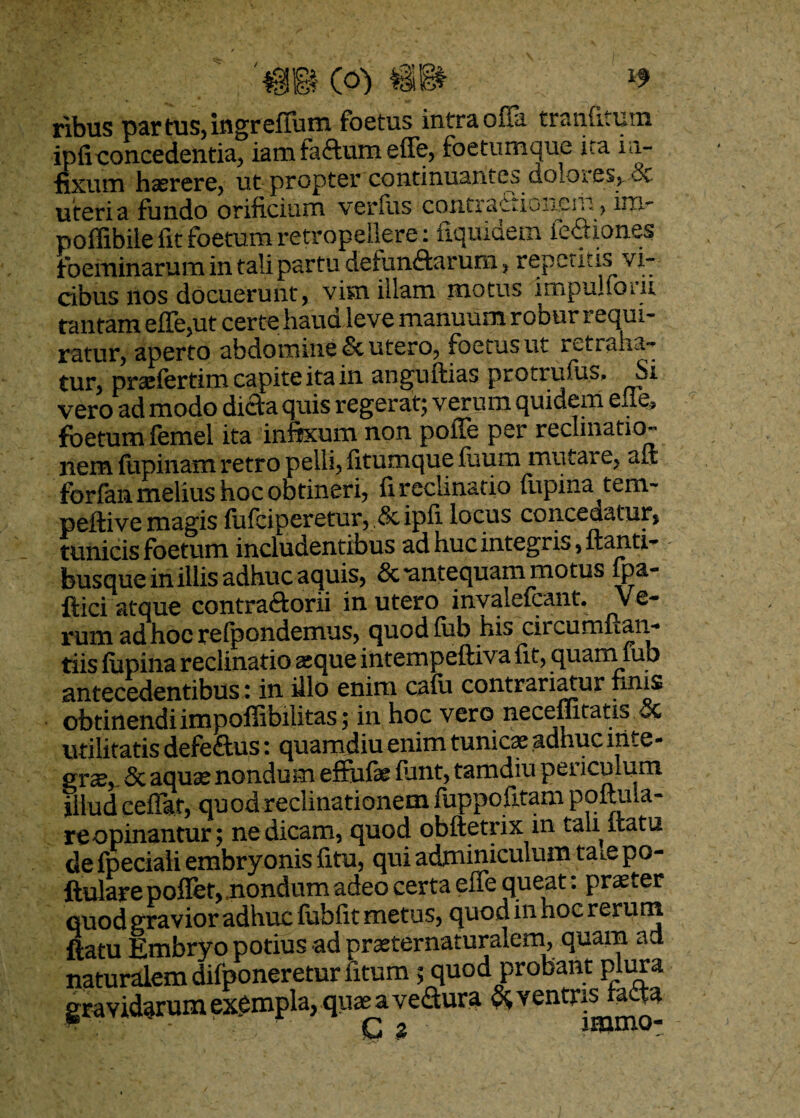 B C°) v’ ' ribus par tus, ingr effum foetus intra offa tramitum ipficoncedentia, iam faftum effe, foetumque ita in¬ fixum hasrere, ut propter continuantes cioloies> dv uteri a fundo orificium verius contractioiiein, ini- poffibile fit foetum retropeilere: fiquidem legiones foeminarum in tali partu detunftarum, repetitis vi¬ cibus nos docuerunt, vim illam inotus impu^ioui tantam effe,ut certe haud leve manuum robur requi¬ ratur, aperto abdomine & utero, foetus ut retraha¬ tur, praffertim capite ita in anguftias protrufus. Si vero ad modo difta quis regerat; verum quidem elie* foetum femel ita infixum non polle per reclinatio^ nem fupinam retro pelli, fitumque fuum mutare, aft forfanmelius hoc obtineri, fireciinatio fupina tem- peftive magis fufciperetur, & ipfi locus concedatur, tunicis foetum includentibus ad huc integris ,ftanti- busque in illis adhuc aquis, & 'antequam motus fpa- ftici atque contraftorii in utero invalefeant. Ve¬ rum ad hoc refpondemus, quod (iib his ciicumftan- tiis lupina reclinatio seque intempeftiva fit, quam fub antecedentibus: in illo enim cafii contrariatur finis obtinendi impoffibilitas; in hoc vero neceffitatis oc utilitatis defe&us: quamdiu enim tunicae adhuc inte¬ gra^ & aquae nondum effufie funt, tamdiu per iculum illud ceffat, quod reclinationem luppofitam poftiua- re opinantur; ne dicam, quod obftetrix in tali itatu de fpeciali embryonis fitu, qui adminiculum ta.e po- ftulare poffet, .nondum adeo certa effe queat: praeter quod gravior adhuc fubfit metus, quod in hoc rerum ftatu Embryo potius ad praeternaturalem, quain ad naturalem dilponeretur fitum ; quod probant plura gravidarum exempla, quae a veffura & ventris tatta