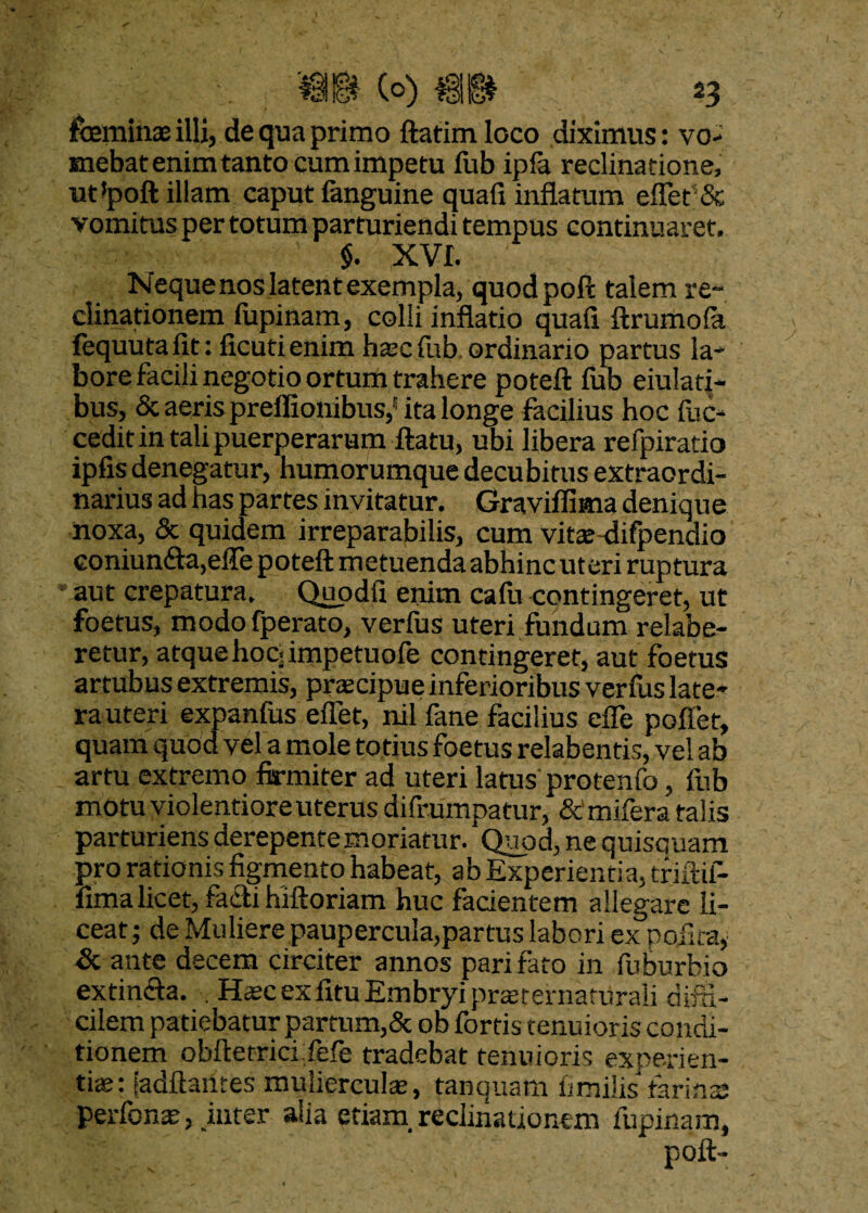 feminae illi, de qua primo ftatimloco diximus: vo¬ mebat enim tanto cum impetu fub ipfa reclinatione, ut!poft illam caput fanguine quafi inflatum effiet'& vomitus per totum parturiendi tempus continuaret. $. XVI. Neque nos latent exempla, quodpoft talem re¬ clinationem fupinam, colli inflatio quafi ftrumofa fequuta fit: ficutienim haec fub ordinario partus la¬ bore facili negotio ortum trahere poteft fub eiulatf- bus, & aeris preflionibus,5 ita longe facilius hoc fuc- cedit in tali puerperarum flatu, ubi libera refpiratio ipfis denegatur, humorumque decubitus extraordi¬ narius ad has partes invitatur. Graviflima denique noxa, & quidem irreparabilis, cum vitae-difpendio eoniun<fta,elTe poteft metuenda abhinc uteri ruptura aut crepatura, Quodfi enim cafu contingeret, ut foetus, modo fperato, verfus uteri fundum relabe- retur, atque hoc- impetuofe contingeret, aut foetus artubus extremis, praecipue inferioribus verfus late¬ ra uteri expanfus eflet, nil fane facilius efle poflet, quam quod vel a mole totius foetus relabentis, vel ab artu extremo firmiter ad uteri latus protenfo, fub motu violentiore uterus difrumpatur, Semifera talis parturiens derepente moriatur. Quod, ne quisquam pro rationis figmento habeat, ab Experientia, triftif- fima licet, facti hlftoriam huc facientem allegare li¬ ceat ; de Muliere paupercula,partus labori ex pofka* & ante decem circiter annos pari fato in fuburbio ex tincta. . Haec ex fitu Embryi praerernarUrali diffi¬ cilem patiebatur partum,& ob fortis tenuioris condi¬ tionem obftetrici fefe tradebat tenuioris experien¬ tiae: [aditantes mulierculae, tanquam limilis farinas perfonae, juter alia etiam reclinationem lupinam, poft-