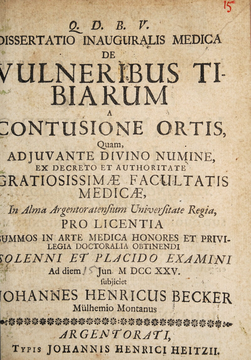 SL MSSERTATIO D. B. V. MEDICA DE ..y iONTUSIONE ORTIS, Quam, ADJUVANTE DIVINO NUMINE, EX DECRETO ET AUTHORITATE' 3RATIOSISSIMA3 FACULTATIS ... MEDICA, <r ' f -/ In Alma Argentoratenfium Univerjitate Regia, PRO LICENTIA IUMMOS IN ARTE MEDICA HONORES ET PRIVI¬ LEGIA DOCTORALIA OBTINENDI WLENNI EE PLACIDO EXAMINI ' Ad diem /r Jun. M DCC XXV. : : fubjiciet ’ * -* • [OHANNES HENRICUS BECKER Miilhemio Montanus ? 7 tO>KQ, b5» KoH K5S tfo* Ho>« Xo> ARGENTORATI, Typis JOHANNIS HENKICI HEITZII.