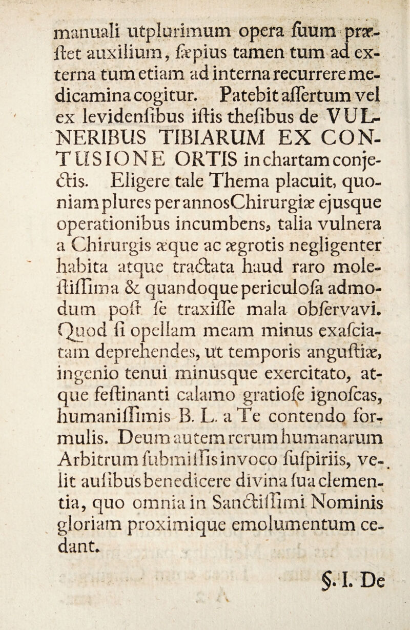 manuali utplurimum opera fuum prar- ffcet auxilium, fepius tamen tum ad ex¬ terna tum etiam ad interna recurrere me¬ dicamina cogitur. Patebit aflertum vel ex levidenlibus iftisthefibus de VUL¬ NERIBUS TIBIARUM EX CON¬ TUSIONE ORTIS in chartam conje- dis. Eligere tale Thema placuit, quo¬ niam plures per annosChirurgiae ejusque operationibus incumbens, talia vulnera a Chirurgis a;que ac aegrotis negligenter habita atque tradata haud raro mole- fiifihna & quandoque periculola admo¬ dum pofi fc traxifle mala obfervavi. Quod fi opellam meam minus exafcia- tam deprehendes, ut temporis anguftix, ingenio tenui minusque exercitato, at¬ que feftinanti calamo gratiole ignolcas, humanifiimis B. L. a Te contendo for¬ mulis. Deum autem rerum humanarum Arbitrumfubmillisinvoco fufpiriis, ve-, iit aufibusbenedicere divina fua clemen¬ tia, quo omnia in Sandalii mi Nominis gloriam proximique emolumentum ce¬ dant. §. I. De