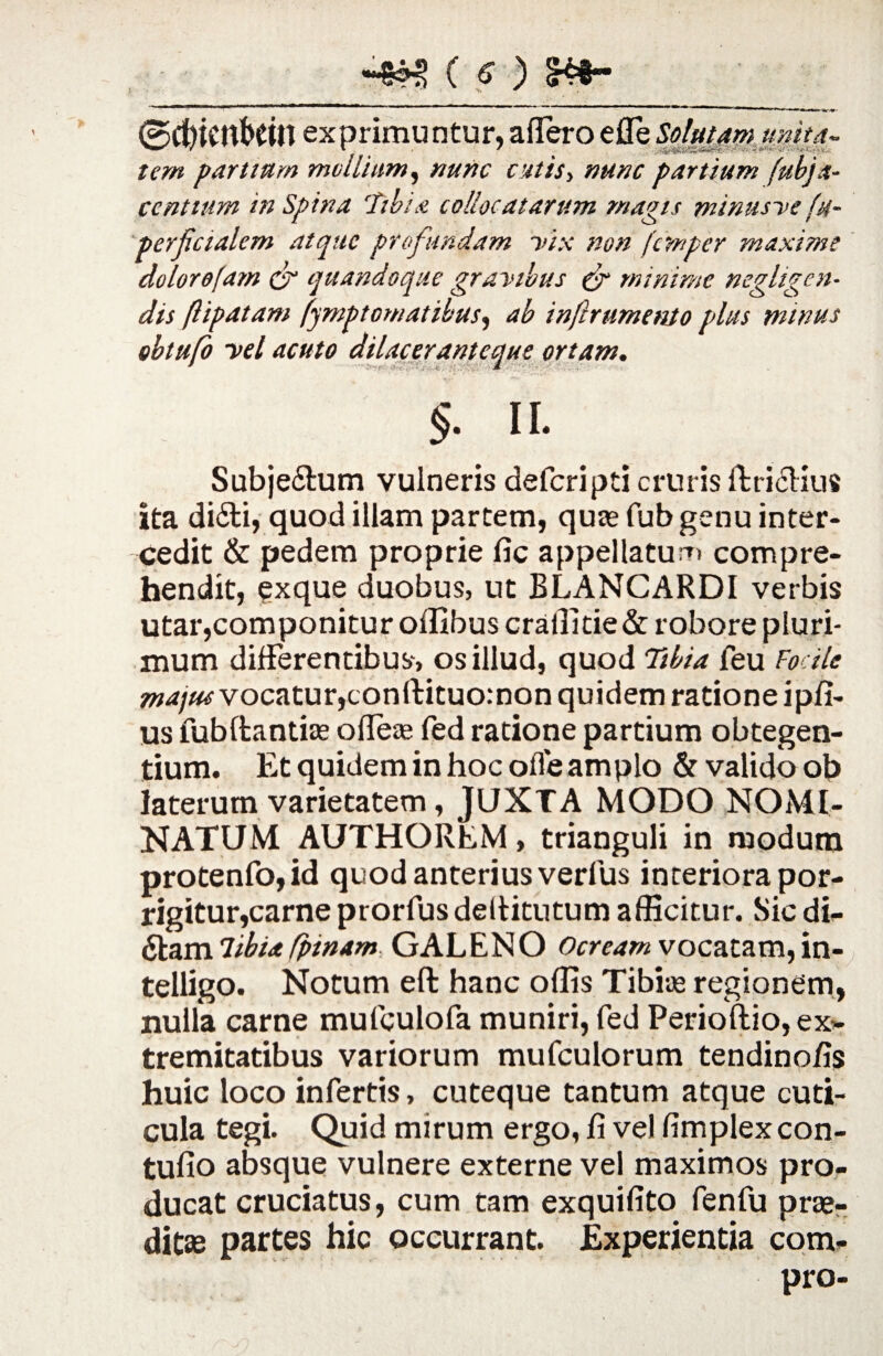 ■****•'* I • ■' • • 1»r.4»' 0d)icnbetn exprimuntur, affero e fleSolutam unita- tem partium mollium, «///, partium fubja- centtum in Spina 'Tibia collocatarum magis minusve (h- perjlcialcm atque profundam vix non (cmper maxime dolor e jam & quandoque gravibus & minime negligen- dis ftipatam fympt ornat ibus, ab inftrumenlo plus minus obtufo vel acuto dilacerantcque ortam. * A §. ii. Subje&um vulneris defcripti cruris ftricHus ita di£ti, quod illam partem, quas fub genu inter¬ cedit & pedem proprie fic appellatum compre¬ hendit, exque duobus, ut BLANCARDI verbis utar,componitur offibus craffitie& robore pluri¬ mum differentibus, os illud, quod Tibia feu Focilc majus vocatur, conftituomon quidem ratione ipfi- us fubftantise ofleas fed ratione partium obtegen¬ tium. Et quidem in hoc ofle amplo & valido ob laterum varietatem, JUXTA MODO NOMI¬ NATUM AUTHOREM, trianguli in modum protenfo,id quod anterius verfus interiora por¬ rigitur,carne prorfus deftitutum afficitur. Sic di- Stam7ibia fpinam GALENO Ocream vocatam,in- telligo. Notum eft hanc offis Tibiae regionem, nulla carne mufculofa muniri, fed Perioftio, ex* tremitatibus variorum mufculorum tendino/is huic loco infertis, cuteque tantum atque cuti¬ cula tegi. Quid mirum ergo, fi ve) fimplexcon- tulio absque vulnere externe vel maximos pro¬ ducat cruciatus, cum tam exquilito fenfu prae¬ ditae partes hic occurrant. Experientia com- pro-