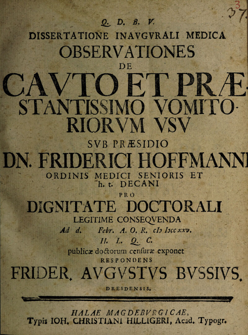 Qz, D. B. V. DISSERTATIONE INAVGVRALI MEDICA OBSERVATIONES DE > / ri 0 VOMITO RIORVM VSV SVB PRiESIDIO . FRIDERICI HOFFMANN] ORDINIS MEDICI SENIORIS ET ~h. t. DECANI PRO DIGNITATE DOCTORALI LEGITIME CONSEQVENDA Ad d. Febr. A. 0, R, ch Ioccxxv. //. L. C. publica: doctorum ccnfur* exponet RESPONDENS FRIDER. AVGVSTVS BVSSIVS. D R E S D E N S I S. HALAE MAGDEBVRGICAE, Typis IOH» CHRISTIANI HILL1GERI, Acad. Typogr.