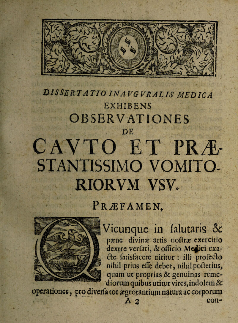 \ X DISSERTATIO IN A VGVRALIS MEDICA EXHIBENS OBSERVATIONES DE llVTO ET PRTL- STANTISSIMO VOMITO- RIORVM VSV. ' - , - . ' : ^ • . \ Pr^FAMEN, () Vicunque in falutaris & paene divina? artis noflras exercitio dextre verfari, & officio Mc^ici exa- ' dtc fatisfacere nititur : illi profedo nihil prius effe debet, nihilpofterius, quam ut proprias & genuinas reme¬ diorum quibus utitur vires, indolem & operationes, pro diverfa tot #grotantimn natura ac corporum A 2 con-