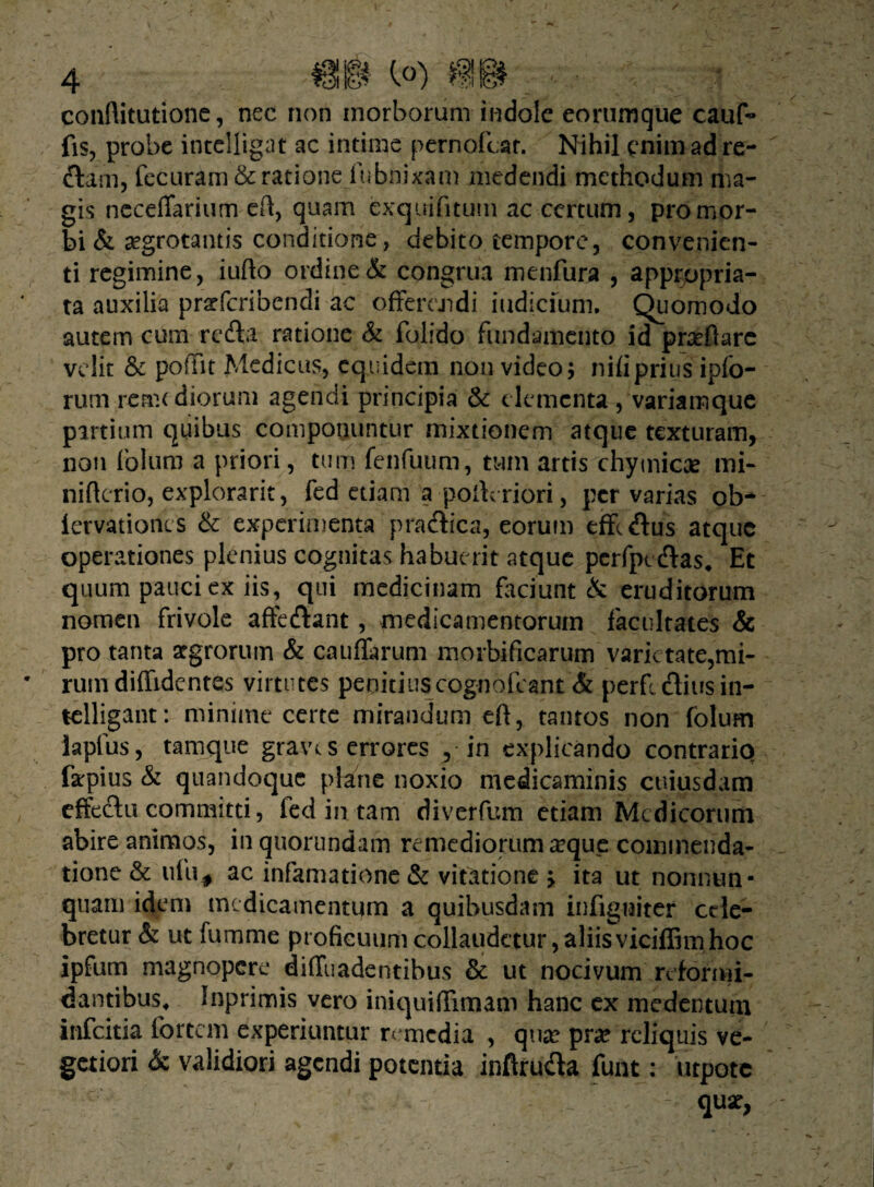 conflitutione, nec non morborum indole eorumque cauf- fis, probe intclligat ac intime pernofcar. Nihil enim ad re- ftam, fecuram& ratione fubnixam medendi methodum ma¬ gis neceffarium cft, quam cxq.uifitum ac certum, pro mor¬ bi & aegrotantis conditione, debito tempore, convenien¬ ti regimine, iufto ordine & congrua menfura , appropria- ta auxilia pratfcribendi ac offerendi iudicium, Quomodo autem cum refla ratione & folido fundamento id proflare velit & poffit Medicus, equidem non video; nili prius ipfo- rum rerna diorum agendi principia & elementa , variamque partium quibus componuntur mixtionem atque texturam, non folum a priori, tum fenfuum, tum artis chymicae mi- niftcrio, explorarit, fed etiam a pofteriori, per varias ob- iervationes & experimenta praflica, eorum effeflus atque operationes plenius cognitas habuerit atque pcrfpt Aas* Et quum pauci ex iis, qui medicinam faciunt & eruditorum nomen frivole affeflant, medicamentorum facultates & pro tanta segrorum & caudarum morbificarum varietate,mi¬ rum diffidentes virtutes penitius cognofcant & perfe ftiusin- telligant: minime certe mirandum eft, tantos non folum lapfus, tamque gravt s errores , in explicando contrario farpius & quandoque plane noxio medicaminis cuiusdam effeflu committi, fed in tam diverfum etiam Medicorum abire animos, in quorundam remediorum a?que commenda¬ tione & ufu# ac infamatione & vitatione > ita ut nonnun- quam idem medicamentum a quibusdam infigniter cele¬ bretur & ut fumme proficuum collaudetur, aliisviciffimhoc ipfum magnopere diffuadentibus & ut nocivum reformi¬ dantibus^ Inprimis vero iniquiffimam hanc ex medtntutn infeitia fortem experiuntur remedia , qua? pra? reliquis ve¬ getiori & validiori agendi potentia inftrufla funt: utpotc 1 qux,