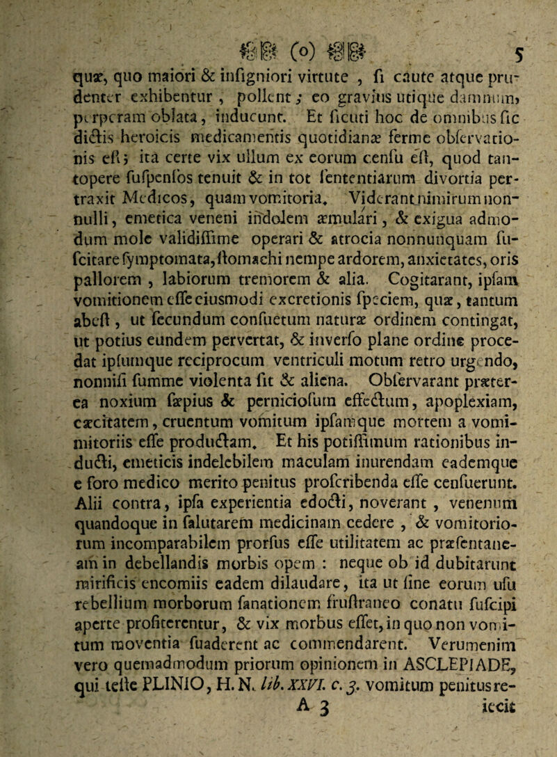 m (o) m s • ■ y quae, quo maiori & infigniori virtute , fi caute atque pru¬ denter exhibentur, pollent; eo gravius utique damnum* perperam oblata, inducunt. Et ficuti hoc de omnibusfic didis heroicis medicamentis quotidiana? ferme obfervado¬ nis eflj ita certe vix ullum ex eorum cenfu efl, quod tan¬ topere fufpenfos tenuit & in tot lentendarum divortia per¬ traxit Medicos, quam vomitoria, Vidcrantnimirumnon¬ nulli, emetica veneni indolem aemulari, & exigua admo¬ dum mole validiffime operari & atrocia nonnunquam fu- fcitare fymptomata,ftomachi nempe ardorem, anxietates, oris pallorem , labiorum tremorem & alia. Cogitarant, ipfara vomitionemeffeeiusmodi excretionis fpeciem, qua?, tantum abeft , ut fecundum confuetum natura? ordinem contingat, ut potius eundem pervertat, & inverfo plane ordine proce¬ dat ipfumque reciprocum ventriculi motum retro urgendo, nonnili fumme violenta lit & aliena. Obfervarant praeter¬ ea noxium faepius & pcrniciofurn effedum, apoplexiam, caecitatem, cruentum vomitum ipfamque mortem a vomi- mitoriis effe produdam, Et his potiflimum rationibus in- dudi, emeticis indelebilem maculam inurendam eademque e foro medico merito penitus proferibenda effe cenfuerunt. Alii contra, ipfa experientia edodi, noverant , venenum quandoque in falutarem medicinam cedere , & vomitorio¬ rum incomparabilem prorfus effe utilitatem ac praffentane- amin debellandis morbis opem : neque ob id dubitarunt mirificis encomiis eadem dilaudare, ita ut line eorum ufu rebellium morborum fanationem fruftraneo conatu fufeipi aperte profiterentur , & vix morbus effet, in quo non vomi¬ tum moventia fuaderent ac commendarent. Verumenim vero quemadmodum priorum opinionem in ASCLEPIADE, qui. tdlc PLINIO, H.Nc lib.XXVL c. 3. vomitum penitus re- A 3 iecit