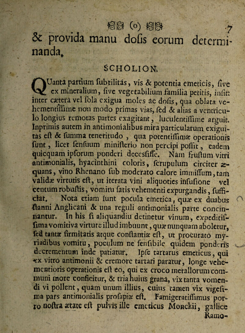 & provida manu dofis eorum deterrui- nanda* SCHOLIONi QUanta partiam fubtilitas, vis & potentia emeticis, five cx mineralium, five vegetabilium familia petitis, infit: inter cjetera vel fola exigua moles ac dofis, qua oblata ve- hcmcntfffime noli modo primas vias, fed & alias a ventricu¬ lo longius remotas partes exagitant, luculentiffime arguit, inprimis autem in ailtimonialibus mira particularum exigui¬ tas eft & fumma teneritudo , qua potcntiffimse operationis funt, licet fenfuum minifterio hon percipi poffit, eadem quicquam ipforum ponderi decesfiffe. Nam frudum vitri antimonialis, hyacinthini coloris, fcrupulum circiter a> quans, vino Rhenano fub moderato calore immiHuto, tam validat virtutis eft, ut iterata vini aliquoties iilfufione vel centum robuftis, vomitu fatis vehementi expurgandis, fuffi- ciat. Nota etiam funt pocula emetica, qua» ex duabus flanni Anglicani & una reguli antimonialis parte concin¬ nantur. In his fi aliquandiu detinetur vinum , expeditif- fima vomitiva virtute illud imbuunt, quae nunquam aboletur, fed tantae firmitatis atque conflantia: eft, ut procurato my- riadibus vomitu, poculum ne fenfibiie quidem ponderis decrementum inde patiatur. Ipfe tartarus emeticus, qui «ex vitro antirnenii & cremore tartari paratur, longe vehe- mentioris operationis eft eo, qui ex croco metallorum com¬ muni inore conficitur, & tria huius grana, vix tanta vomen¬ di vi pollent, quam unum illius, cuius tanaen vix vigefi- ma pats antimonialis profapia: eft. Famigeratiffimus por¬ ro noftra state eft pulvis ille emeticus Monckii, gallice Ramo-