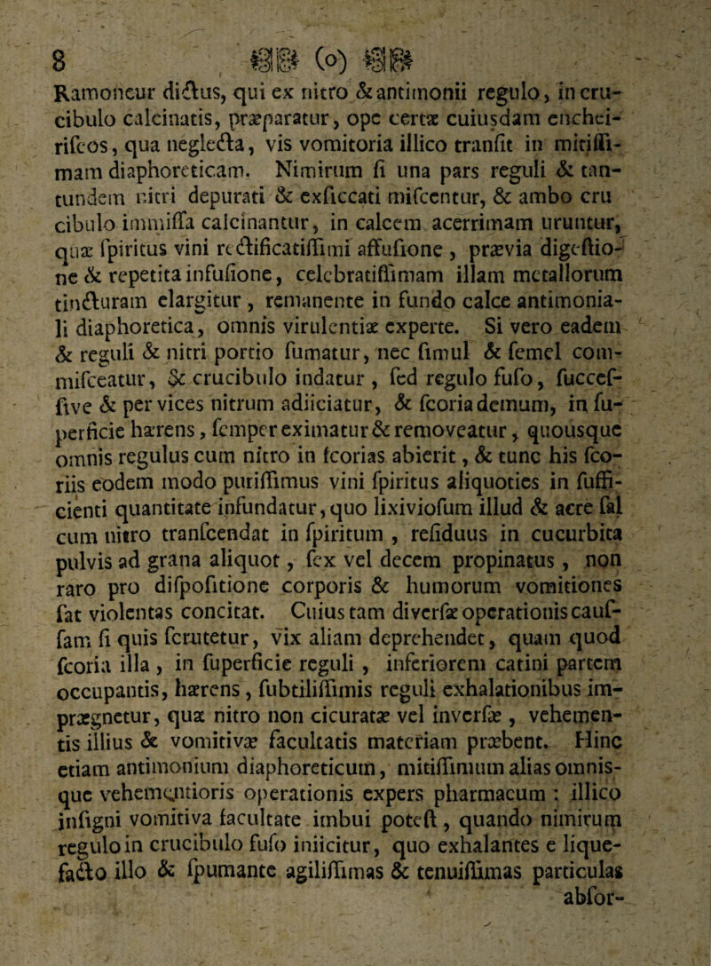 Ramoneur ditias, qui ex nitro &antimonii regulo, incru- cibulo calcinatis, praeparatur, ope certae cuiusdam enchei- rifeos, qua negle&a, vis vomitoria illico tranfit in mitifli- mam diaphoreticam. Nimirum fi una pars reguli & tan- tundem nitri depurati & exficcati mifccntur, & ambo cru cibulo immiffa calcinantur, in calcem acerrimam uruntur, quae fpiritus vini rcdtificatiflimi affufione , praevia digeftio- ne & repetita infufione, celcbratiflimam illam metallorum tinfturatn elargitur , remanente in fundo calce antimonia- li diaphoretica, omnis virulentiae experte. Si vero eadem & reguli & nitri portio fumatur, nec fimul & femel com- mifceatur, §c crucibulo indatur, fcd regulo fufo, fuccef- five & per vices nitrum adiiciatur, & fcoria demum, in fu- perficie hamens, femper eximatur & removeatur, quousque omnis regulus cum nitro in fcorias abierit, & tunc his fco- riis eodem modo puriffimus vini fpiritus aliquoties in fuffi- cienti quantitate infundatur,quo lixiviofum illud & acre fal cum nitro tranfeendat in fpiritum , refiduus in cucurbita pulvis ad grana aliquot, fex vel decem propinatus, non raro pro difpofitione corporis & humorum vomitiones fat violentas concitat. Cuius tam diverfse operationis cauf- fam fi quis ferutetur, vix aliam deprehendet, quam quod fcoria illa , in fuperficie reguli , inferiorem catini partem occupantis, haerens, fubtiliffimis reguli exhalationibus im- prasgnetur, quae nitro non cicuratse vel inverfa*, vehemen¬ tis illius & vomitiva? facultatis materiam preebent. Hinc etiam antimonium diaphoreticum, mitiffinuimaliasomnis- que vehem^ntioris operationis expers pharmacum : illico infigni vomitiva facultate imbui poteft, quando nimirum regulo in crucibulo fufo inficitur, quo exhalantes e lique- fadbo illo & fpumante agiliflimas & tenuiflimas particulas ablor-