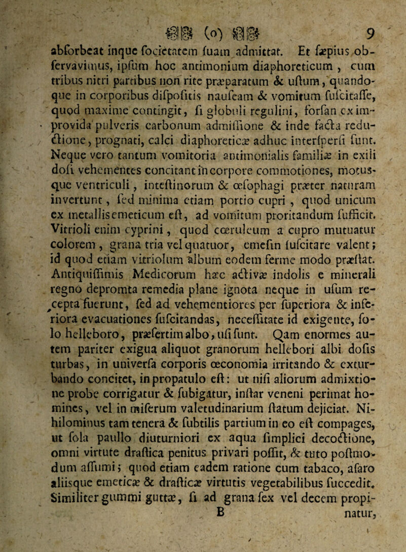 abforbcat inquc focictatem fuam admittat. Et faepius ob- fervavimus, ipfum hoc antimonium diaphoreticum , ciua tribus nitri partibus non rite praeparatum & uftum, quando- que in corporibus difpofitis naufeam & vomitum fuicitaffe, quod maxime contingit , fi globuli regulini, forfan cx im¬ provida pulveris carbonum admiilione & inde facta redu¬ ctione, prognati, calci diaphoretica adhuc interiperfi funt. Neque vero tantum vomitoria antimoiiialis familia in exili doli vehementes concitant in corpore commotiones, motus¬ que ventriculi, inteftinorutn & cefophagi praeter naturam invertunt, fed minima etiam portio cupri , quod unicum ex metallis emeticum eft, ad vomitum proritandum fufficit. Vitrioli enim cyprini, quod coeruleum a cupro mutuatur colorem, grana tria velquatuor, emefm {ufeitare valent; id quod etiam vimolum album eodem ferme modo praeftat. Antiquiffimis Medicorum haec adfiva? indolis e minerali regno depromta remedia plane ignota neque in ufum re- ^cepta fuerunt, fed ad vehementiores per fuperiora & infe¬ riora evacuationes fufeitandas, neceftitate id exigente, fo- lohelleboro, praefertim albo, ufi funt. Qam enormes au¬ tem pariter exigua aliquot granorum hellebori albi dofis turbas, in uni ver fa corporis oeconomia irritando & extur¬ bando concitet, in propatulo eft: ut nifi aliorum admixtio¬ ne probe corrigatur & fubigatur, inftar veneni perimat ho¬ mines , vel in miferum valetudinarium ftatum dejiciat. Ni¬ hilominus tam tenera & fubtilis partium in eo eft compages, ut fola paullo diuturniori cx aqua fimplici decoClione, omni virtute draftica penitus privari pofiit, & tuto poftmo- dum aftumi; quod etiam eadem ratione cum tabaco, afaro aliisque emeticae & draftica? virtutis vegetabilibus fuccedit. Similiter gummi guttae, fi ad grana fex vel decem propi- B natur, i,