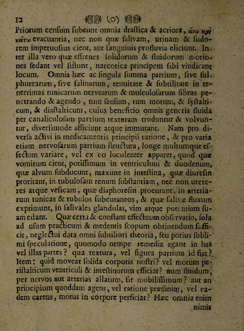 Priorum cenfum fubeunt omnia draftica & acriorzyclm ^ koctoo evacuantia, nec non qua; falivam, urinam & Pudo¬ rem impetuofius cient, aut Fanguinis profluvia eliciunt. In¬ ter illa vero qW effrenes (olidorum & fluidorum morio¬ nes fedant vel fiftunt, narcotica principem (ibi vindicant locum. Omnia ha?c acfingula fumma partium , live ful- phurearum, live falinarum, tenuitate & fubtilitate in te¬ nerrimas tunicarum nervearum & mulculoFarum fibras pe¬ netrando & agendo , tum fenfum, tum motum, & fyftalti- cum, & diaflalticum, cuius beneficio omnis generis fluida per canaliculofam partium texturam truduntur & volvun¬ tur, divcrlimode afficiunt atque immutant. Nam pro di- verfa atflivi in medicamentis principii ratione, & pro varia etiam nervofarum partium flruchira, longe multumque ef-. fe&um variare, vel cx co luculenter apparet, quod’ quae vomitum cient, potiffimum in ventriculum & duodenum, quas alvum fubducunt, maxime in inteflina, qua? diurefin proritant, in tubulofam renum fubftantiam, nec non urete¬ res atque vcficam, qua? diaphorefin procurant, in arteria¬ rum tunicas & tubulos fubcutaneos, & qua? falha: fluxum exprimunt, in lalivalcs glandulas, vim atque potentiam Fu- am edant. Qua? certa & conflans effedt uum obffrvatio, fola ad ufiim praaicum & medentis fcopum obtinendum fuffi- cit, negleftui data omni fabriliori theoria, feu potius fubli- mi fpeculatione, quomodo nempe remedia agant in has vel illas partes ? qua textura, vel figura partium ;id fiat ?_ Item; quid moveat Folida corporis noftri? vel motum pe- riftalticum ventriculi & inteftinorum efficiat? num fluidum, per nervos smt arterias allatum, fit mobiliffimum ? aut an principium quoddam agens, vel ratione prodituro, vel ea¬ dem carens, motus in corpore perficiat? Ha?c omnia enim nimis