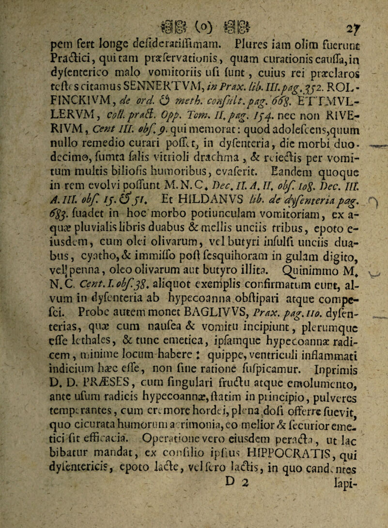 pem fert longe deliderariffimam. Plures iam olim fuerunt Pra&ici, qui tam prafervationis, quam curationis caxiffa,in dylenterico malo vomitoriis ufi furit, cuius rei praeclaros tefh s citamus SENNERTVM, inPrax. Ub. III.pagyfoz. ROL- F1NCK1VM, de ord. O rneth. confult.pag.dfrg. ETXMVL- LERVM, coti praff. Opp. Tom. II,png. 154. nec non RIVE- RIVM, Cent III. obf 9, qui memorat: quod adolefcens,quum nullo remedio curari polfu, in dyfenteria, die morbi duo¬ decimo, fumta falis vitrioli drachma , & rciedtis per vomi¬ tum multis biliofis humoribus, evaferit. Eandem quoque in rem evolvi poliunt M. N. C\ Dee, II. A, II, obf. log Dec. III. A.IIL obf. ij. Cfj74 Et HILDANVS hb. de dyfenteriap#g* fuadet in hoc morbo potiunculam vomitoriam, ex a- qme pluvialis libris duabus & mellis unciis tribus, epoto e- iusdem, cum olei olivarum, vel butyri infulfi unciis dua¬ bus, cyatho, & immiffo poft fesquihoram in gulam digito, vel- penna, oleo olivarum aut butyro illita. Quinimmo M* N.C. Cent. I. obf.38, aliquot exemplis confirmatum eunt, al¬ vum in dyfenteria ab hypecoanna.obftipari atque cornpc- fci. Probe autem monet BAGLIVVS, Prax. pag. 110. dyfen- terias, qua? cum naufea & vomitu incipiunt, plerumque effe lethales, & tunc emetica, ipfamque hypecoannae radi¬ cem , minime locum habere : quippe, ventriculi inflammati indicium ha?c efle, non fine ratione fufpicamur. Inprimis D4 D. PJUESES, cum fingulari fru&u atque emolumento, ante ufum radicis hypecoanna?,ftatim in principio, pulveres temperantes, cum cremore hordei, plena dofi offerre fuevit quo cicurata humorum acrimonia, eo melior &fecurioT eme¬ tici fit efficacia. Operatione vero eiusdem peradta, ut lac bibatur mandat, ex confilio ipfius HIPPOCRATIS, qui dyientericis, epoto Jacte, vellero laciis, in quo cand.ntes & . i* - D 2 lapi- 0 \r**