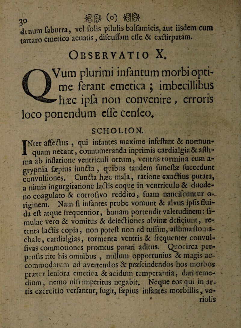 t 5o « e®) m. • denum faburra, vel folis pilulis balfamicis, aut iisdem cum tartaro emetico acuatis, dilcuffam efie & exlfirpatam. Obseryatio X, Vum plurimi infantum morbi opti¬ me ferant emetica ; imbecillibus hxc ipfa non convenire, erroris loco ponendum clfe cenleo* SCHOLION. INter affe&us , qui infantes maxime infeftant & nor.nun- quam necant, connumeranda inprimis cardialgia & afth- ma ab inflatione ventriculi ortum, ventris tormina cum a- grypnia fepius iunfla , quibus tandem funellae fuccedunt convulfiones. Cunela heee mala, ratione exadlius putata, a nimia ingurgitatione ladlis eoque in ventriculo & duode¬ no coagulato & corroftvo reddito, fuam nancifcuntur o-_ riginem. Nam li infantes probe vomunt & alvus ipfis flui¬ da efl atque frequentior, bonam portendit valetudinem: li¬ mulae vero & vomitus & deiediones alvinae deficiunt, re¬ tenta la&is copia, non potdl non ad tuflim, ailhmafloma- chale, cardialgias, tormenta ventris & frequenter convul- fivas commotiones promtus parari aditus. Quocirca per- ptnfis rite his ortinibus , nullum opportunius & magis ac¬ commodatum ad avertendos & praefeindendos hos morbos praeter leniora emetica & acidum temperantia, dari reme¬ dium , nemo nili imperitus negabit. Neque eos qur in ar¬ tis exercitio verfantur, fugit, faepius infantes morbillis,, va- * riolis \