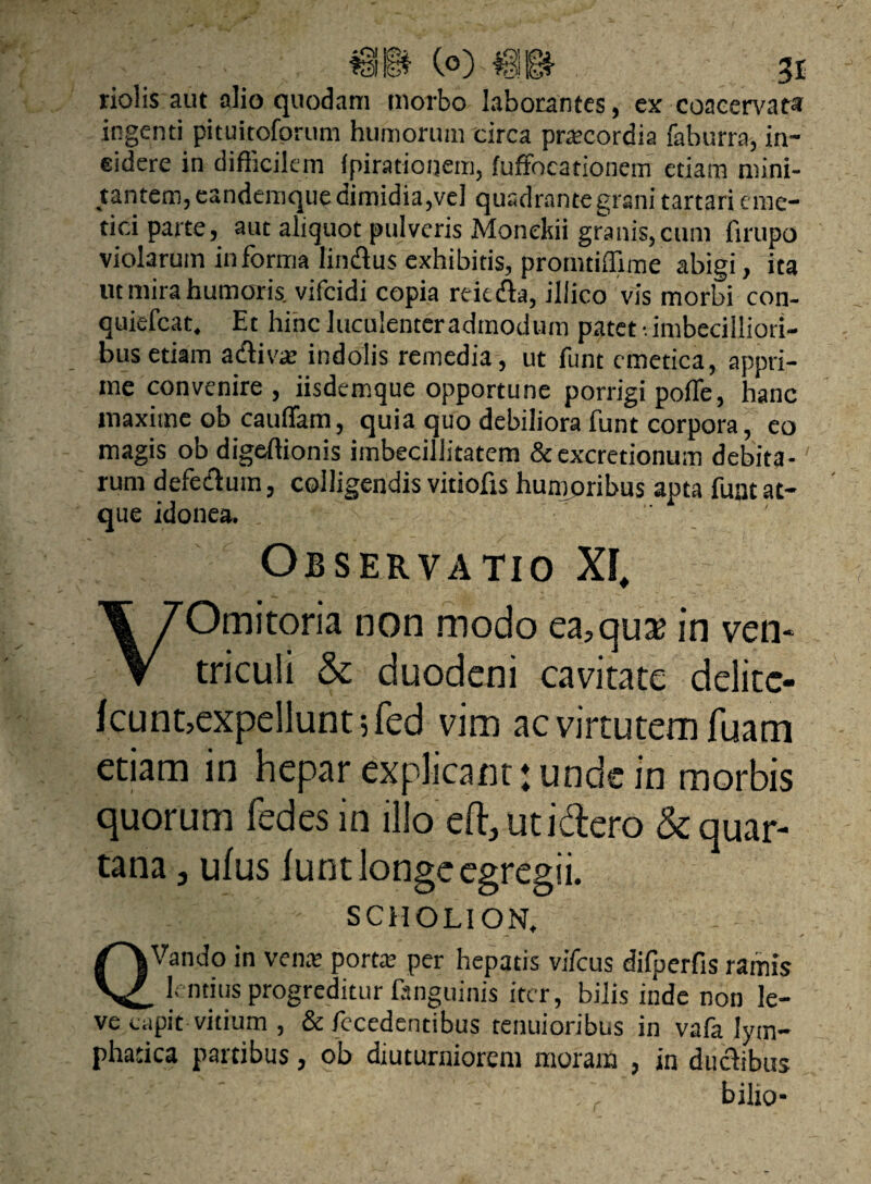 riolis aut alio quodam morbo laborantes, ex coacervata ingenti pituitoforum humorum circa pracordia faburra, in¬ sidere in difficilem fpiratioijem, luffocationem etiam mini¬ tantem, eandemque dimidia,vel quadrante grani tartari eme¬ tici parte, aut aliquot pulveris Monekii granis,cum firupo violarum informa lindus exhibitis, promtiffime abigi, ita ut mira humoris, vifcidi copia reicda, illico vis morbi con- quiefcat. Et hinc luculenter admodum patet •. imbecilliori¬ bus etiam adivat indolis remedia, ut funt emetica, appri¬ me convenire , iisdemque opportune porrigi poffe, hanc maxitne ob cauflam, quia quo debiliora funt corpora, eo magis obdigeffionis imbecillitatem &excretionum debita¬ rum defedum, colligendis vitiofis humoribus apta funt at¬ que idonea. ' ' ' Observatio XI, VOmitoria non modo ea^qux in ven¬ triculi & duodeni cavitate delitc- icunt,expellunt 5 fed vim ac virtutem fuam etiam in hepar explicant tunde in morbis quorum fedes in illo eft, uti&ero & quar¬ tana j ulus iunt longe egregii. SCHOLION. • — * QVando in vena: porta: per hepatis vifcus difperfis ramis lentius progreditur fanguinis iter, bilis inde non le¬ ve capit vitium , & fecedentibus tenuioribus in vafa lym¬ phatica partibus, ob diuturniorem moram , in ductibus •h' , biho*