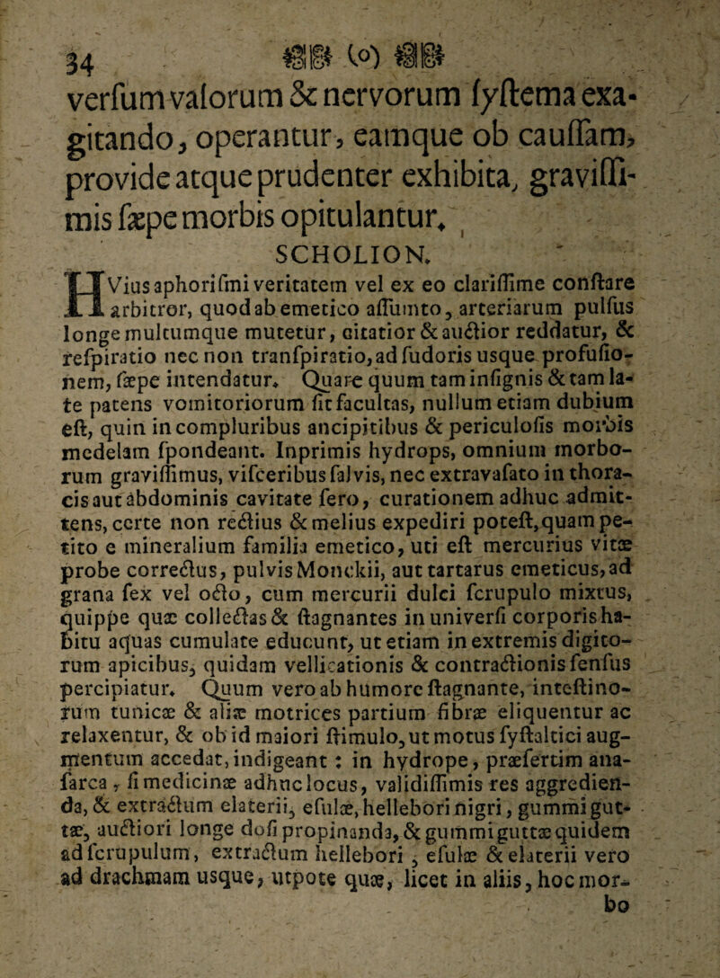 verfum-valomm & nervorum f/ftema exa¬ gitando, operantur, eamque ob cauflam* provide atque prudenter exhibita, gravifli- mis fxpe morbis opitulantur* SCHOLION. HViusaphorifmi veritatem vel ex eo clariftime conflare arbitror, quod ab emetico aflumto, arteriarum pulfus longe mulcumque mutetur, citatior & audior reddatur, & refpiratio nec non tranfpiratio,adfudoris usque profufio- nem, faepe intendatur* Quare quum tam infignis & tam la¬ te patens vomitoriorum fit facultas, nullum etiam dubium eft, quin in compluribus ancipitibus & periculofis morbis medelam fpondeant. Inprimis hydrops, omnium morbo¬ rum graviffimus, vifceribus fa) vis, nec extravafato in thora¬ cis aut abdominis cavitate fero, curationem adhuc admit¬ tens, certe non retSius & melius expediri poteft,quam pe¬ tito e mineralium familia emetico, uti eft mercurius vitae probe correcftus, pulvisMonckii, auttartarus emeticus,ad grana fex vel ofto, cum mercurii dulci fcrupulo mixtus, quippe qux colle<ftas& ftagnantes inuniverfi corporis ha¬ bitu aquas cumulate educunt, ut etiam in extremis digito¬ rum apicibus, quidam vellicationis & contratftionisfenfus percipiatur* Quum vero ab humore ftagnante, inteftino- furn tunicae & alise rnotrices partium fibrae eliquentur ac relaxentur, & ob id maiori ftimulo, ut motus fyftaltici aug¬ mentum accedat,indigeant: in hydrope, praeferum ana- iarca , fi medicinae adhuc locus, validiffimis res aggredien¬ da, & extraflum elaterii, efulx, hellehori nigri, gummi gut¬ tae, autftiori longe dofipropinanda, &gummi guttaequidem adicrupulum, extradum heilebori , efulae & elaterii vero ad drachmam usque, utpote qux, licet in aliis, hocmor^ . bo