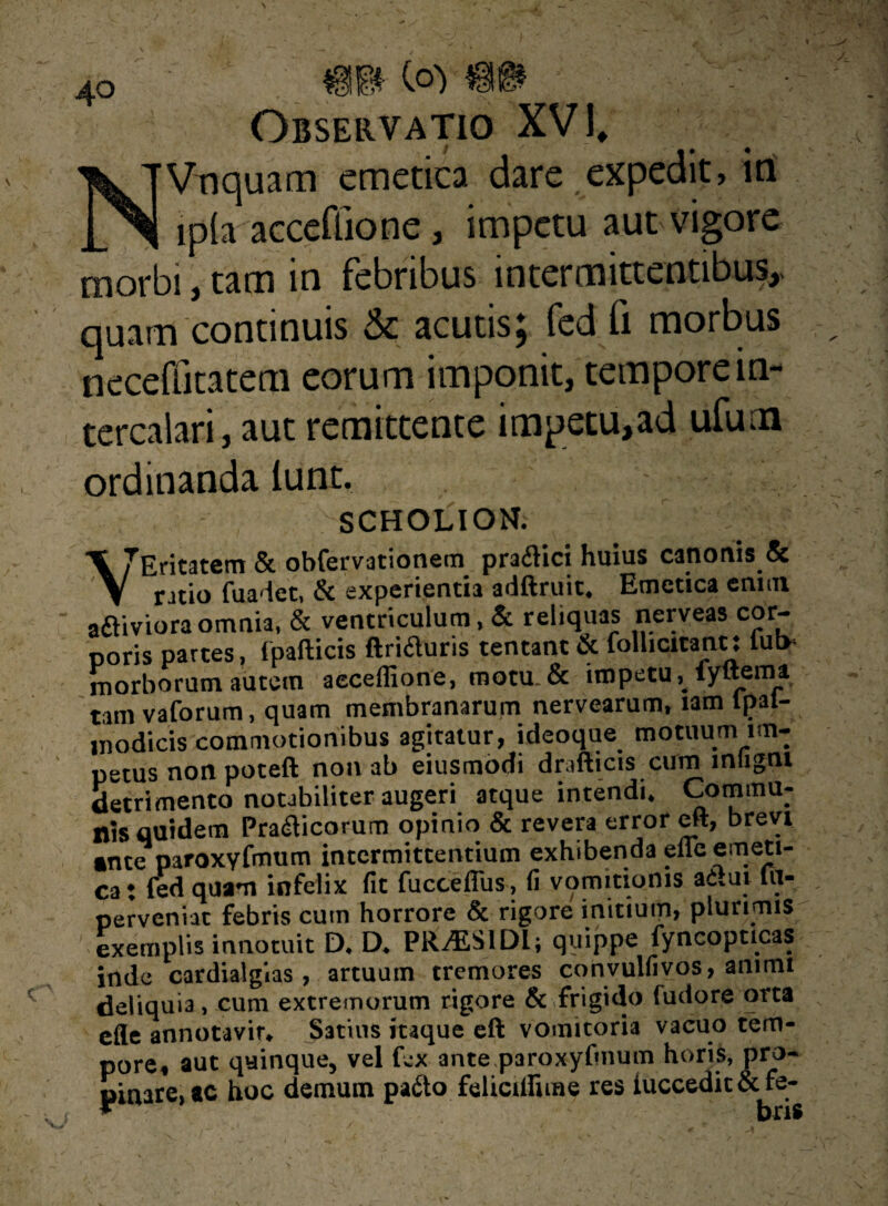 m Observatio XVI, Vnquam emetica dare expedit, in , ip(a acceffione, impetu aut vigore morbi, tam in febribus intermittentibus,, quam continuis & acutis; fed fi morbus neceffitatem eorum imponit, tempore in¬ tercalari, aut remittente impetu,ad ufuna ordinanda lunt. scholion. \7Eritatem & obferv3tionem praiHci huius canonis & ratio fuadet, & experientia adftruit. Emetica enim aaiviora omnia, & ventriculum ,& reliquas nerveas cor¬ poris partes, ipafticis ftrifluris tentant & follicitann iut> morborum autem aecefiione, motu. & impetu,. fyftema tam vaforum, quam membranarum nervearum, tam tpat- jnodicis commotionibus agitatur, ideoque motuum im¬ petus non poteft non ab eiusmodi drafticis cum mligni detrimento notabiliter augeri atque intendi. Commu¬ nis quidem Pra&icorum opinio & revera error eft, brevi ante paroxyfmum intermittentium exhibenda efle emeti¬ ca; fed quam infelix fit fucceflus, fi vomitionis ad.ui fit- perveniat febris cum horrore & rigore initium, plurimis exemplis innotuit D. D. PRALS1DL; quippe fyncopticas inde cardialgias , artuum tremores convulfivos, animi deliquia, cum extremorum rigore & frigido fudore orta efle annocavir. Satius itaque eft vomitoria vacuo tem¬ pore, aut quinque, vel fex ante paroxyfmum horis, pro¬ pinate, ac hoc demum pa&o felicilfime res iuccedit&fe- X