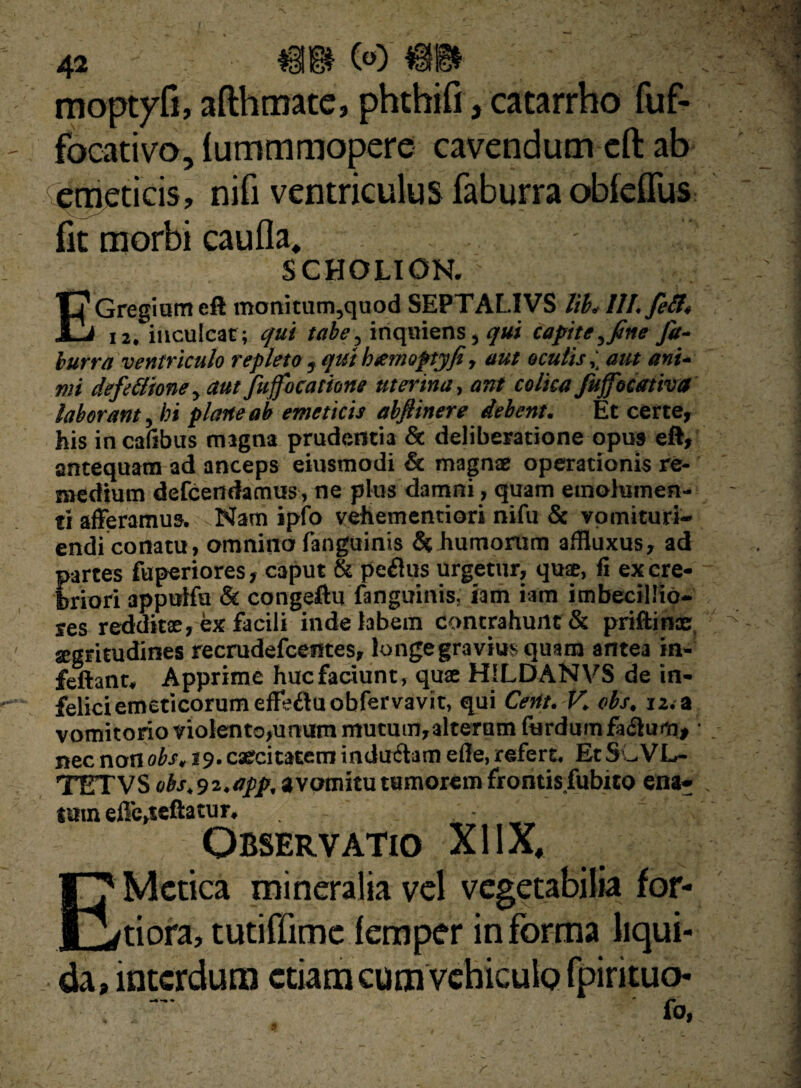 moptyfi, afthmate, phthifiycatarrho fuf- focativo, lummmopere cavendum eft ab emeticis, nifi ventriculus faburra obfeflus fit morbi caufla, SCHOLION. EGregium eft monitutn,quod SEPTALIVS lib. 111. feli» 12. inculcat; qui tabe, inquiens, qui capite, fine fa¬ burra ventriculo repleto , qut bamoptyfi, aut oculis,; aut ani¬ mi deftitione, aut fufocatione uterina, ant colica fuffocativa laborant, hi plane ab emeticis abfiinere debent. Et certe, his in cafibus magna prudentia & deliberatione opus eft, antequam ad anceps eiusmodi & magnae operationis re¬ medium defcendamus, ne plus damni, quam emolumen¬ ti afferamus. Nam ipfo vehementiori nifu & vomituri- endiconatu, omnino fanguinis h humorum affiuxus, ad partes fuperiores, caput & peplus urgetur, quae, fi ex cre¬ briori 3ppulfu & congeftu fanguinis. iam iam imbecillio¬ res redditae, ex facili inde labem contrahunt & priftinoe segritudines recrudefcentes, longe gravius quam antea in- feftanr. Apprime huc faciunt, quae H1LDANVS de in¬ felici emeticorum effediuobfervavit, qui Cent.V. obs, 12. a vomitorio violento,unum mutum,alteram furdumfa&um, • nec non obs, 19. caecitatem indudiam efie, refert. Et SLVL- TETVS ubs.S2.app, a vomitu tumorem frontis fubito ena¬ tum effe,teftatur. Observatio XIIX, EMetica mineralia vel vegetabilia for¬ tiora, tutiffime femper in forma liqui¬ da, interdum etiam cum vehiculo fpirituo-