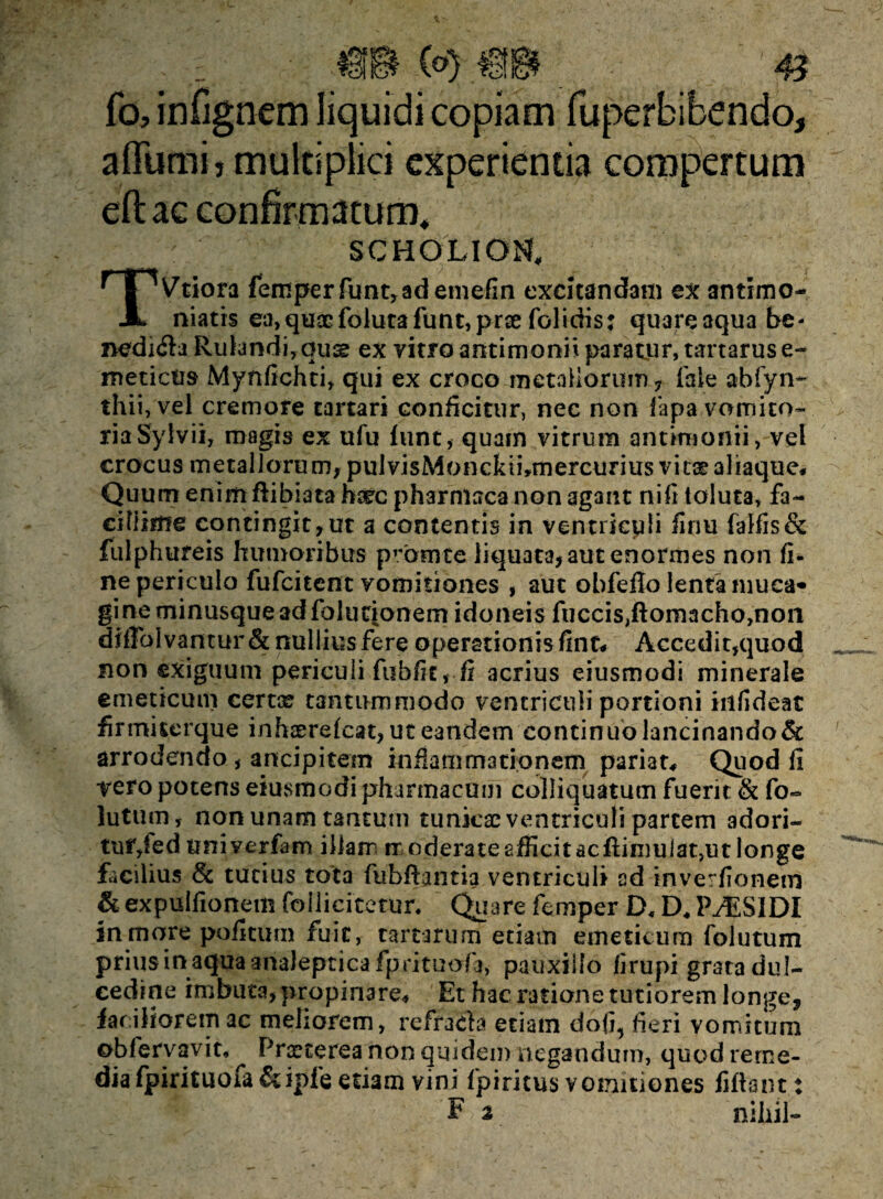 fo, infignem liquidi copiam fuperbibendo, aflumij multiplici experienda compertum eftac confirmatum* SCHOLIOtf. TVtiora femperftmt,ademefin excitandam ex antimo- niatis ea,qusEfolutafunt,prcefolidis: quareaqua be- nedi&a Rulandi,quse ex vitro antimonn paratur, tartarus e- meticiis Mynfichti, qui ex croco metallorum , (ale abfyn- thii, vel cremore tartari conficitur, nec non fapa vomito¬ ria Sylvii, magis ex ufu funt, quam vitrum antimonii, vel crocus metallorum, pulvisMonckibmercurius vitae aliaque. Quum enimftibiata hsrc pharntaca non agant nifi toluta, fa¬ cillime contingit,ut a contentis in ventriculi finu falfis& fulphureis humoribus promte liquata, aut enormes non fi- ne periculo fufcitcnt vomitiones , aut obfefio lenta muca* gine minusque ad folucionem idoneis fuccisjftomachojnon difToIvantur& nullius fere operationis fint« Accedit,quod non exiguum periculi fubfic, fi acrius eiusmodi minerale emeticum certae tantummodo ventriculi portioni infideat firmiserque inhaerefcat, ut eandem continuo lancinando & arrodendo , ancipitem inflammationem pariat. Quod fi vero potens eiusmodi pharmacum colliquatum fuerit & fo« lutum, non unam tantum tunkae ventriculi partem adori¬ tur,fed tmiverfam illam m oderate afficit ac flimulat,ut longe facilius & tutius tota fubfiantia ventriculi ad inverfionem &expulfionemfollicitetun Quare femper D,D*P./ESIDI in more pofitum fuit, tartarum etiam emeticum folutum prius in aqua analeptica fp.rituofa, pauxillo firupi grata dul¬ cedine imbuta, propinare. Et hac ratione tutiorem longe, faciliorem ac meliorem, refracta etiam dofi5 fieri vomitum obfervavit, Praeterea non quidem negandum, quod reme¬ dia fpirituofa&ipfe etiam vini fpiritus vomitiones fiftsnt: