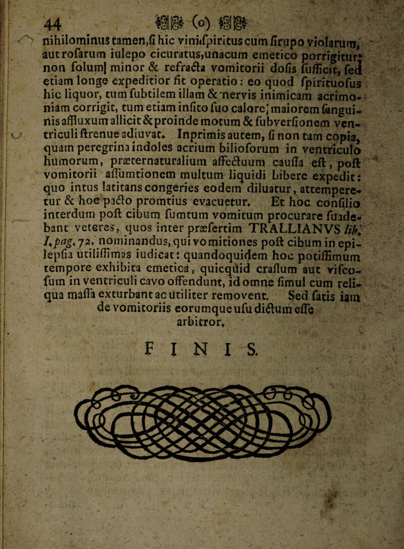 1 •» KJ i- 'V' •. \ 44 ' : - WM (?) ^ , .v ^ nihilominus tamen.fi hic viniifpiritus cum firupo violarum, autrofarum iulepo cicuratus,unacum emetico porrigitur» non folum| minor & refrafla vomitorii dofis fufficit, fei etiam longe expeditior fit operatio: eo quod fpirituofus hic liquor, tum fubtilem illam & nervis inimicam acrimo¬ niam corrigit, tum etiam infito fuo calqrc; maiorem {angui¬ nis affluxum allicit & proinde motum Scfubverfionem ven¬ triculi ftrenue adiuvat, Inprimis autem, fi non tam copia, quam peregrina indoles acrium bilioforum in ventriculo humorum, pneternaturalium affc&uum cauda eft.poft vomitorii aflumtionem multum liquidi bibere expedit: quo intus latitans congeries eodem diluatur, attempere¬ tur & hoc paito proditius evacuptur. Et hoc confilio interdum poft cibum fumtum vomitum procurare fuade- bant veteres, quos inter prsefertim TRALLIANVS libi l„pag, 72/.1nominandus, qui vomitiones poft cibum in epi- lepfia utiliffimas iudicat: quandoquidem hoc potiffimum tempore exhibita emetica, quicqilid craflum aut vifco- fum in ventriculi cavo offendunt, id omne fimul cum reli¬ qua mada exturbant ac utiliter removent. Sed fatis ism de vomitoriis eorumque ufu diftuin ede arbitror. FINIS. A , ' V- - it j -j/. ■-A v v.