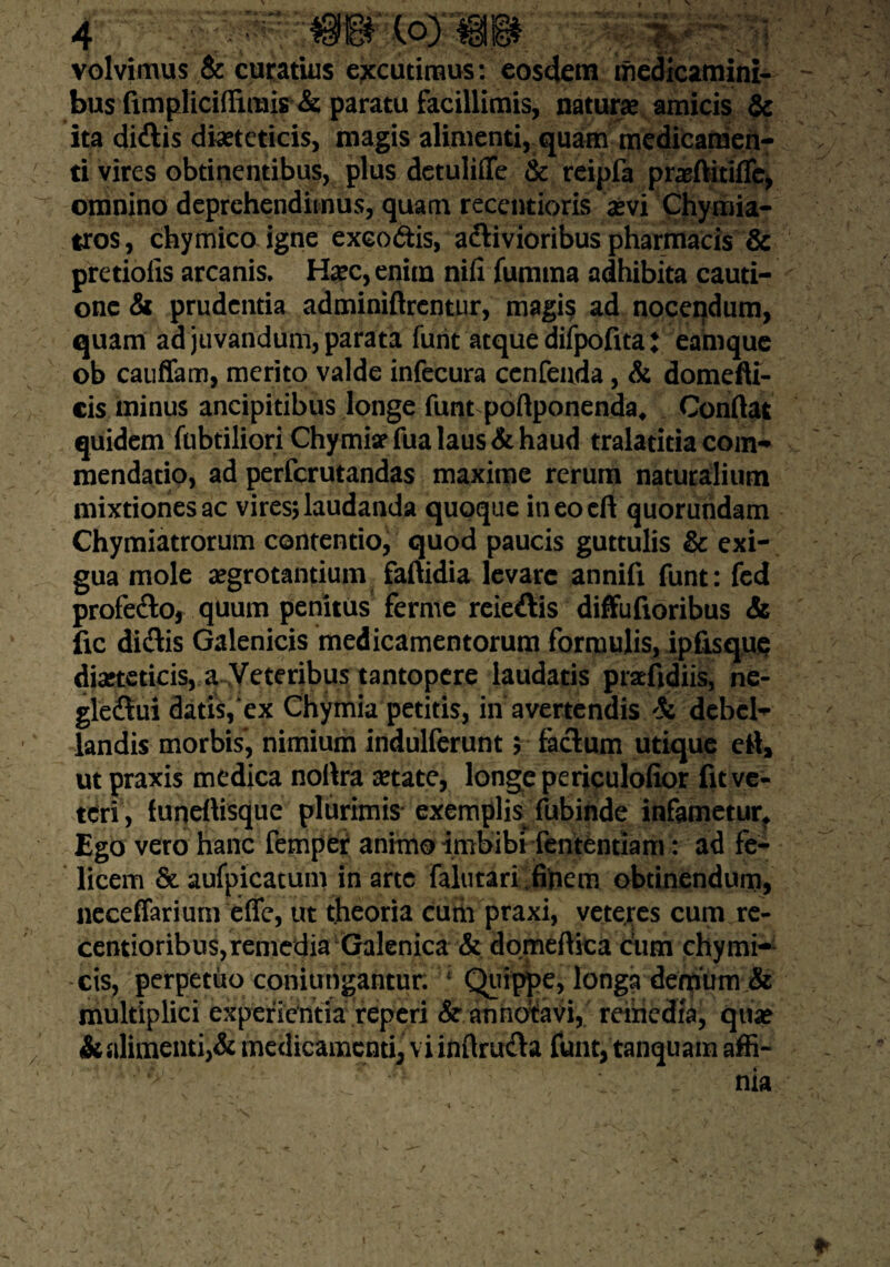 \oym volvimus & curatius excutimus: eosdem medicamini¬ bus fimpliciffimis & paratu facillimis, natura: amicis & ita di&is diaeteticis, magis alimenti, quam medicamen¬ ti vires obtinentibus, plus detulifle & reipfa praftitiflc, omnino deprehendimus, quam receptioris aevi Chymia- tros, chymico igne exeodtis, aclivioribus pharmacis & pretiolis arcanis. Hxc, enim nili fumma adhibita cauti¬ one & prudentia adminiftrentur, magis ad nocendum, quam ad juvandum, parata funt atque difpofita: eamque ob cauffam, merito valde infecura ccnfenda, & domefti- cis minus ancipidbus longe funt poftponenda. Confiat quidem fubtiliori Chymiar fua laus & haud traladtia com¬ mendatio, ad perfcrutandas maxime rerum naturalium mixtiones ac vires; laudanda quoque ineocft quoruhdam Chymiatrorum contentio, quod paucis guttulis & exi¬ gua mole aegrotantium faftidia levare annift funt: fed profe&o, quum penitus ferme reieftis diffufioribus & fic diflis Galenicis medicamentorum formulis, ipfisque diaeteticis, a Veteribus tantopere laudatis praefidiis, ne- gleftui datis, ex Chymia petitis, in avertendis Si debel¬ landis morbis', nimium indulferunt; facium utique ett, ut praxis medica noilra aetate, longe periculofior fit ve¬ teri, funeftisque plurimis exemplis fubinde infametur. Ego vero hanc fempei animo imbibi fententiam: ad fe¬ licem & aufpicatum in arte faltitari finem obtinendum, neceffarium efle, ut theoria cum praxi, veteres cum re- centioribus, remedia Galenica & domeftica dum chymi- cis, perpetito coniungantur. 1 Quippe, longa demum & multiplici experientia reperi & annotavi, remedia, quae & alimenti,& medicamenti, vi inflruda funt, tanquam affi¬ nia /