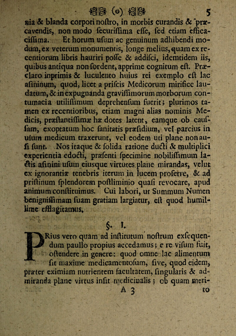 nia & blanda corpori noftro, in morbis curandis & *pra- ca vendis, non modo fecuriffima effe, fed etiam effica- ciffima. Et horum ufum ac genuinum adhibendi mo¬ dum, ex veterum monumentis, longe melius, quam ex re- centiorum libris hauriri poffe & addifci, idemtidem iis, quibus antiqua non fordent, apprime cognitum eft. Prae¬ claro inprimis & luculento huius rei exemplo eft lac afihinum, quod, licet a prifcis Medicorum mirifice lau¬ datum, & in expugnanda graviffimorum morbofum con¬ tumacia utilifiimum deprehenfum fuerit ? plurimos ta¬ men ex recentioribus, etiam magni alias nominis Me¬ dicis, praftantiffimas hae dotes latent, eamque ob cauf- fam, exoptatum hoc fanitatis prafidium, vel parcius in uluin medicum traxerunt, vel eodem uti plane nonau- fi funt. Nos itaque & folida ratione du&i & multiplici experientia edofti, prafenti fpccimine nobiliffimum la- ftis afinini ufum eiusque virtutes plane mirandas, velut cx ignorantia tenebris iterum in lucem proferre, & ad priftinum fplendorem poftliminio quafi revocare, apud animum conftituimus. Cui labori, ut Summum Numen benigniffimam fuam gratiam largiatur, eft quod humil¬ lime efflagitamus* §♦ % PRius vero quam ad inftitutum noftrum exfequen- dum paullo propius accedamus; e re vifum fuit, offendere in genere: quod omne lac alimentum fit maxime medicamcntofum, five, quod eidem, prater eximiam nutrientem facultatem, Angularis & ad¬ miranda plane virtus infit medicinalis; ob quam meri- l-.Tr  ‘ > A 3 to