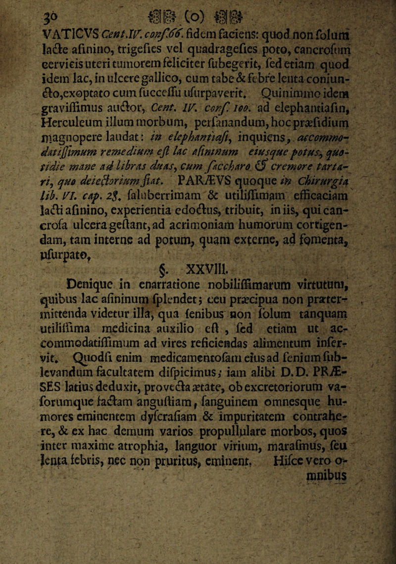 3° ®mm m. v VATICVS Cent.W. confiti^ fidem faciens: quod non folum Jadle afinino, trigefies vel quadragefies poto, cancrofum cervicis uteri tumorem feliciter fubegerit, fed etiam quod idem lac, in ulcere gallico, cum tabe & febre lenta coniun- dto,exoptato cum fucceflu ufurpaverit, Quinimmo idem graviflimus audior, Cent. iy% ccnfi 100. ad elephantiafin, Herculeum illuni morbum, per fanandum, hoc prsefidium magnopere laudat: in elephantiafin in quiens, aecommo- datijfimum remedium efi lac afinwum eiusque potus, quo¬ tidie mane ad libras duas, cum faccharo cremore tarta¬ ri^ quo deiectoriumfiat, PAR/EVS quoque in chirurgia lib.VI. cap. 2g. faluberrimam & utilifiimam efficaciam ladli afinino, experientia edodtus, tribuit, in iis, qui can- crofa ulcera gefiant, ad acrimoniam humorum corrigen¬ dam, tam interne ad potum, quam externe, ad fomenta, pfurpate, §. xxvm. Denique in enarratione nobiliffimarum virtutum, quibus lac afininum fplendetj ceu praecipua non pmer-- mittenda videtur illa, qua fenibus non folum tanquarn utiliifima medicina auxilio eft , fed etiam ut ac- commodatiffimum ad vires reficiendas alimentum infer- vit* Quodfienim medicamentofameiusad feniumfub- kvandiim facultatem difpicimus; iam alibi D.D. PR-flE- SES latius deduxit, provecta aetate, ob excretoriorum va- forumque fadtam anguftiam f fanguinem omnesque hu¬ mores eminentem dyferafiam & impuritatem contrahe¬ re, & ex hac demum varios propullulare morbos, quos inter maxime atrophia, languor virium, marafmus, feu Jenta febris, nec non pruritus, eminent, Hifce vero o> ^  mnibus