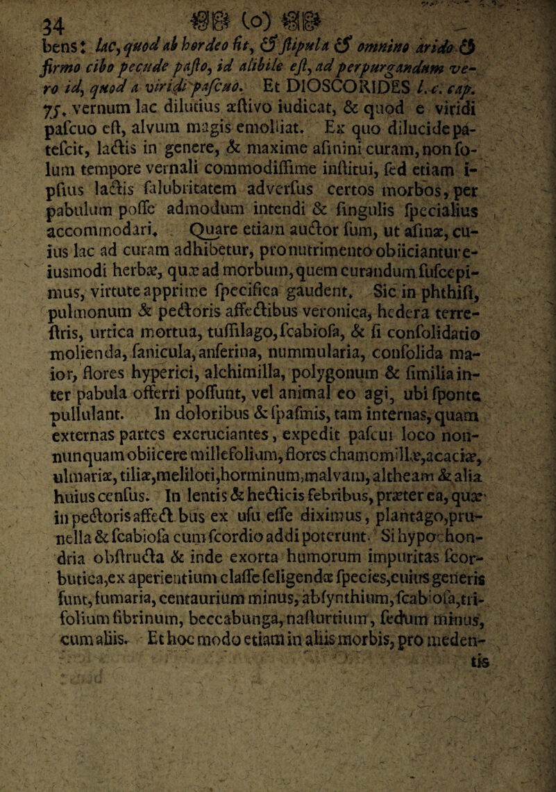 betis i Uc, quod ah hordeo fit, (S jUpuU ($ omntn» arido & firmo cibo pecude pafto, id alibile eji,adperpurgandum ve¬ ro id\ quod a viridipafcuo^ Et DIOSCORIDES l. c. cap. 7JV'vernum lac dilutius aeftivo iudicat, & quod e viridi pafcuo cft, alvum magis emolliat. Ex quo dilucide pa- tefcit, ladlis in genere, & maxime afinini curam, non fo- lum tempore vernali commodiffime inftitui, fed etiam i- : piius laftis falubritatcm advcrfus certos morbos, per pabulum poffe admodum intendi & fingulis fpecialius accommodari* Quare etiam au&or fum, ut alinac, cu¬ ius lac ad curam adhibetur, pro nutrimento obiicianture- iusmodi herbae, qua: ad morbum, quem curandum fufcepi- nuis, virtute apprime fpecifica gaudent. Sic in phthifi, pulmonum & pedforis affedtibus veronica, hedera terre- ilris, urtica mortua, tuffilago,fcabiofa, & fi confolidatio molienda, fanicula,anferina, nummularia, confolida ma¬ ior, flores hyperici, alchimilla, polygonum & fimilia in¬ ter pabula offerri poffunt, vel animal eo agi5 ubifponte pullulant. In doloribus & fpafmis, tam internas, quam externas partes excruciantes, expedit pafcui loco non- nunquam obiicere millefolium, flores chamomilla,acacia, ulmaria?, tilia?,meliloti,horminum,malvam, altheam & alia huius cenfus. In lentis & he&icis febribus, pmer ea, quar inpe&orisaffeft bus ex ufu effe diximus , plantago,pru- nella &: fcabiofa cum fcordio addi poterunt- Si hypochon¬ dria obflruda & inde exorta humorum impuritas tcor- butica,ex aperientium clafle feligenda? fpecies,cuius generis funt, fumaria, centaurium minus, abfynthium,fcab’ofa5tii- foliumfibrinum, bcccabunga,naflurtium, fechim minus, cum abis, r Et hoc modo etiam in aliis morbis3 gro meden- c' ; v , m 1