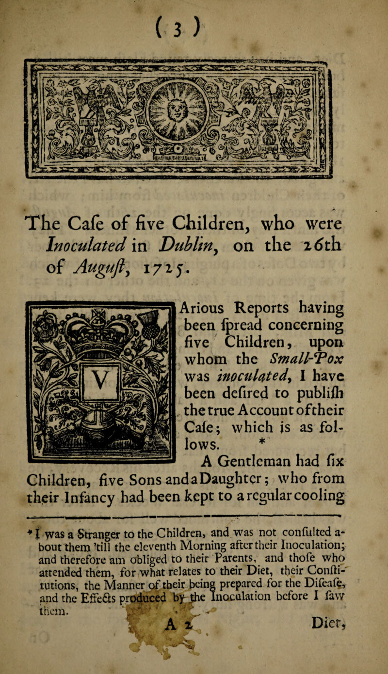 The Cafe of five Children, who were Inoculated in Dublin, on the 16th of Augufly 171 j. Arious Reports having been fpread concerning five Children, upon whom the Small-Tox was inoculated, I have been defired to publifli , the true Account oftheir Cafe; which is as fol¬ lows. * A Gentleman had fix Children, five Sons andaDaughter; who from their Infancy had been kept to a regular cooling 1 was a Stranger to the Children, and was not confulted a- bout them till the eleventh Morning after their Inoculation; and therefore am obliged to their Parents, and thofe who attended them, for what relates to their Diet, their Confti- tutions, the Manner oftheir being prepared for the Difeaf?, and the Effe&s produced by-Jhe Inoculation before I faw them. • A X Diet,