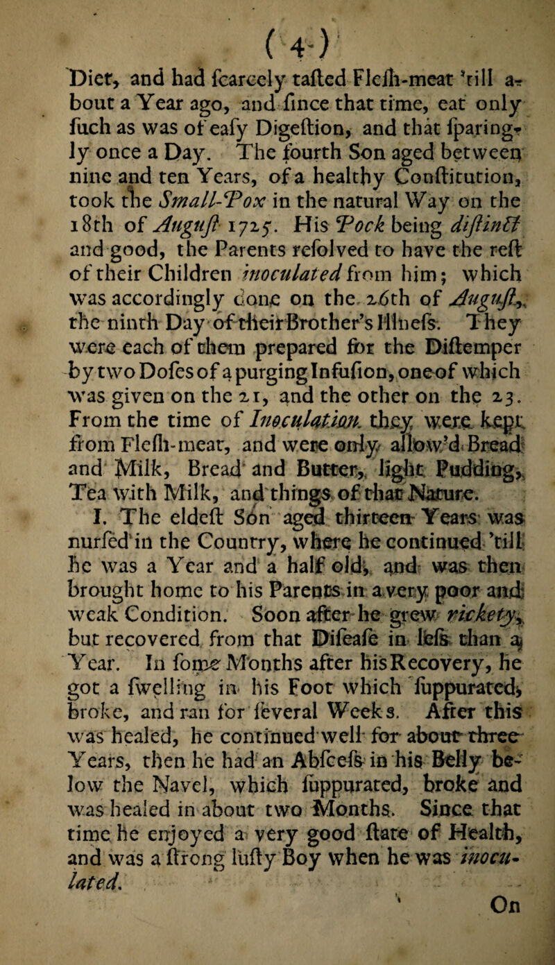 (-4-) Diet, and had fcarcely tafted Flelh-meat’till a-r bout a Year ago, and fince that time, eat only fuch as was of eafy Digeftion, and that {paring* ly once a Day. The fourth Son aged between nine and ten Years, of a healthy Conftitution, took tlie Small-Tox in the natural Way on the 18th of Augttjl 1725*. His Took being diftinlt and good, the Parents refolved to have the reft of their Children inoculated from him; which was accordingly done on the 2,6th of Auguft^ the ninth Day of dieirBrother’s Mlnefs. T hey were each of them prepared for the Diftemper by two Dofes of a purging Infufion, one of which was given on the 21, and the other on the 23. From the time of Inoculation, they were, kept; from Flefli-meat, and were only allowed Bread and Jvlilk> Bread and Butter, light Pudding,, Tea with Milk, and things of that Nature. I. The eldeft Son aged thirteen'Years was nurfed in the Country, where he continued ’till he was a Year and a half old* and was then brought home to his Parents in a very poor ami weak Condition. Soon after he grew rickety,, but recovered from that Diieafe in ifefe than a* Year. In fome Months after hisRecovery, he got a {welling in- his Foot which fuppuratcd* broke, and ran for foveral Weeks. After this was healed, he continued well' for about three Years, then he had an Abfcefs in his Belly be¬ low the Navel, which luppurated, broke and was healed in about two Months. Since that time he enjoyed a very good ftare of Health, and was a ftrong liifty Boy when he was inocu¬ lated.