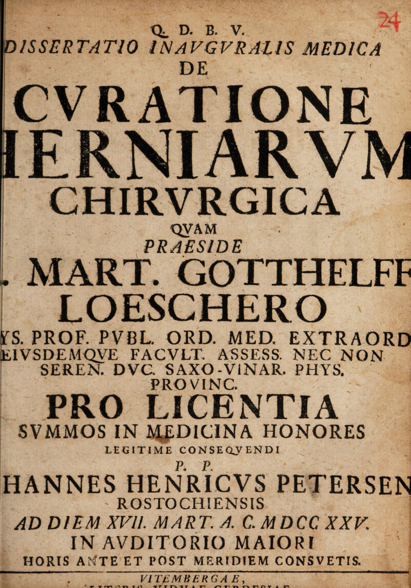 CL D. B. V. ISSERTATIO INAVGVRAllS MEDICA DE CVRATIONE CHIRVRGICA QVAM PRAESIDE MART. GOTTHELFF LOESCHERO YS. PROF. PVBL. ORD. MED. EXTRAORD E1VSDEMQVE FACVLT. ASSESS. NEC NON SEREN. DVG SAXO-V1NAR. PHYS. PRO V INC. j PRO LICENTIA SVMMOS IN MEDICINA HONORES LEGITIME CONSEQJENDI P. P. HANNES HENRICVS PETERSEN ' ROSTO CHI ENSIS AD DIEM XVII. MART. A. C.MDCC XXV IN AVDITORIO MAIORI HORIS AfiTE ET POST MERIDIEM CONSVETIS. VI TfiMHER G A E ,