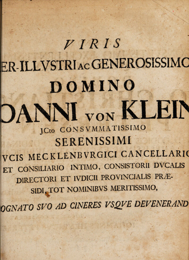 firis ER-ILLVSTRI ac GENEROSISSIMC [ domino 3ANNI VON KLEtt \ jCt0 CONS VMM AT1S SIMO SERENISSIMI ^ VCIS MECKLENBVRGICI CANCELLARK et consiliario intimo, consistorii dvcalis DIRECTORI ET 1VDICII PROVINCIALIS PRiE- SIDI TOT NOMINIBVS MERITISSIMO, 0GNATO SVO AD CINERES VSQVE DEVENERAND