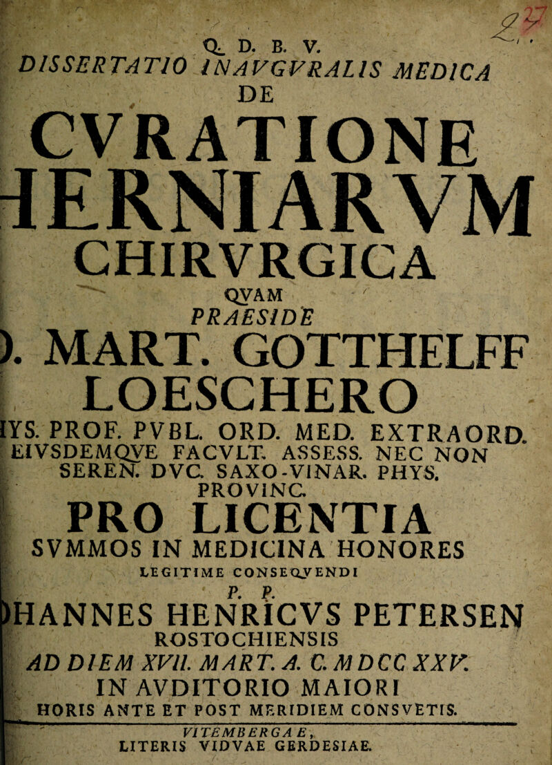 / » D. B V DISSERTATIO INAVGVRALIS MEDICA QVAM PRAESIDE LOESCHERO YS. PROF. PVBL. ORD. MED. EXTRAORD. EIVSDEMQVE FACVLH ASSESS. NEC NON SEREN. DVC SAXO-VINAR. PHYS. PROVINC PRO LICENTIA SVMMOS IN MEDICINA HONORES LEGITIME CONSEQUENDI HANNES HENRICVS PETERSEN ROSTOCHIENSIS AD DIEM XVII. MART. A. C.MDCC XXV. IN AVDITORIO MAIORI HORIS ANTE ET POST MERIDIEM CONSVETIS. V1TEMBERGA E, LITERIS VIDVAE GERDESIAE.