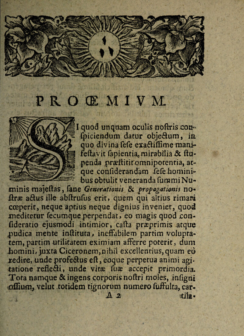 I quod unquam oculis noftr.is.con** fpiciendum datur objeffum, ia quo divinafefe exa&iffime mani*» fellavit fapientia,; mirabilia & ftu- penda pradlitifomniporentia, at¬ que confiderandam fefe.homini- bus obtulit veneranda furumi Nu¬ minis majeflas, fane Generationis Si propagationis no* ftr® affus ille abftrufus erit, quem qui altius rimari coeperit, neque aptius neque dignius inveniet, quod xneditetur fecumque perpendat, eo magis quod con- fideratio ejusmodi intimior, cafta prseprimis atque judica mente inftituta, ineffabilem partim volupta¬ tem, partitn utilitatem eximiam afferre poterit, dum .homini, juxta Ciceronem,nihil excellendus, quam ed redire, unde profe&us eft,eoque perpetua animi agi¬ tatione refleffi, unde vitte fuae accepit primordia* Tota namque & ingens corporis noftri moles, infigrii flffium, velut .totidem tignorum numero fuffulta, car- A 2. itila*