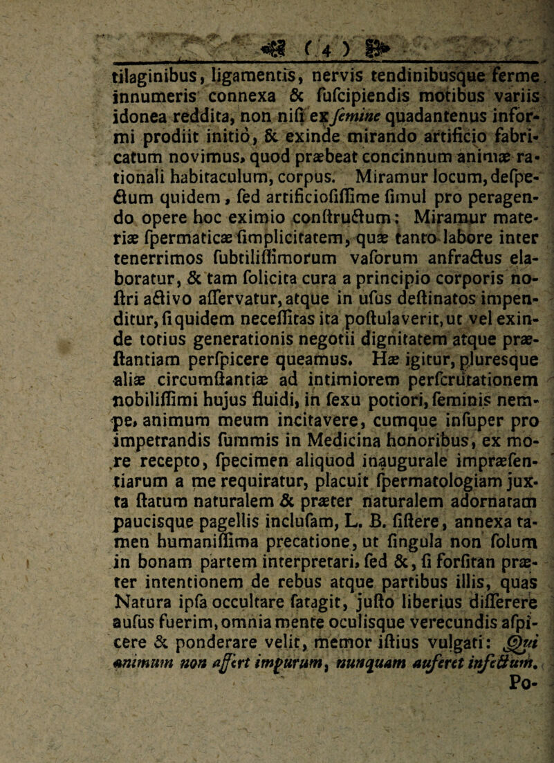 tilaginibus, ligamentis, nervis tendinibusque ferme. innumeris connexa & fufcipiendis motibus variis idonea reddita, non nili ex femine quadantenus infor¬ mi prodiit initio, & exinde mirando artificio fabri¬ catum novimus, quod praebeat concinnum animae ra¬ tionali habitaculum, corpus. Miramur locum, defpe- flum quidem, fed artificiofiflime fimui pro peragen¬ do opere hoc eximio conftrudum: Miramur mate¬ riae fpermaticae fimplicitatem, quae tanto labore inter tenerrimos fubtilimmorum vaforum anfradus ela¬ boratur, & tam folicita cura a principio corporis no- ftri adivo alfervatur, atque in ufus deftinatos impen¬ ditur, fi quidem neceflitasita poftulaverit.ut vel exin¬ de totius generationis negotii dignitatem atque prae¬ dandam perfpicere queamus. Hae igitur, pluresque aliae circumdandae ad intimiorem perfcriitationem nobilifiimi hujus fluidi, in fexu potiori, feminis nem¬ pe, animum meum incitavere, cumque infuper pro impetrandis fummis in Medicina honoribus, ex mo¬ re recepto, fpecimen aliquod inaugurale impraefen- tiarum a me requiratur, placuit fpermatologiam jux¬ ta datum naturalem & praeter naturalem adornaram paucisque pagellis inclufam, L. £. fiftere, annexa ta¬ men humaniflima precatione, ut fingula non folum in bonam partem interpretari, fed & , fi forfitan prae- ter intentionem de rebus atque partibus illis, quas Natura ipfa occultare fatagit, jufto liberius differere aufus fuerim, omnia mente oculisque verecundis afpi- cere & ponderare velit, memor iftius vulgati: &ui Mimum non a fert impurum, nunquam auferet infeBum. Po-