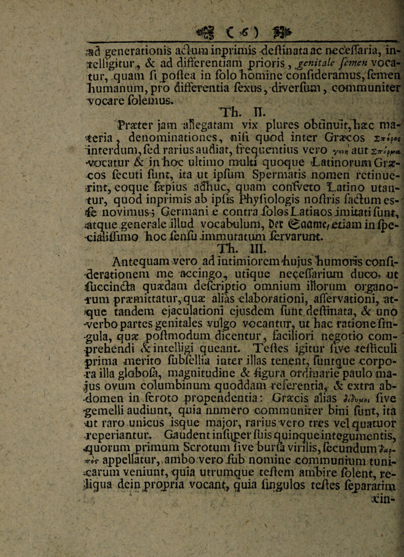 ,*s3 generationis ackiminprimis dcftinataac neceflaria, in- itclligitur,, & ad differentiam prioris , genitale femen voca¬ tur, quam fipoffea in folo homine confideramus, femen humanum, pro differentia fexus,diverfum, communiter •vocare folemus. Th. H. ^ 1 Praeter jam allegatam vix plures obtinuit,hac ma¬ teria , denominationes, nifi quod inter'Graecos interdum, fed rarius audiat, frequentius vero ym aut •vocatur & in hoc ultimo multi quoque ‘LatinorumGrae¬ cos fecuti funt, ita ut ipfum Spermatis nomen retinue¬ rint, coque fepius adhuc, quam coniveto Hatino utan¬ tur, quod inprimis ab ipfis Phyliologis noftris fa&umes- ife novimus 5 Germani e contra iblos Latinos imitati funt, .atqme generale illud vocabulum, Der 0aamc/.etkmiiiipe- •cimiffnBO hoc feiifu immutatum lervarunt. Th. HI. Antequam vero ad intimiorcmhujus humoris confi- derationem me accingo, utique nepeflarium duco, ut fuccin&a quaedam defcriptio omnium illorum organo¬ rum praemittatur, quae alias elaborationi, affervationi, at- ?que tandem ejaculationi ejusdem futit deftinata, & uno -verbo partes genitales vulgo vocantur, ut hac ratione fm- •gula, quae poflmodum dicentur, faciliori negotio com¬ prehendi &intelligi queant. Teftes igitur ftve tefticuli prima merito fubfellia inter illas tenent, funtque corpo¬ ra illa globofa, magnitudine & figura ordinarie paulo ma¬ jus ovum columbinum quoddam referentia, & extra ab¬ domen in fcroto propendentia: Gracis alias five ‘gemelli audiunt, quia numero communiter bini funt, ita m raro unicus isque major, rarius vero tres velquatuor reperiantur. Gaudent infuper fuis q uinque integumentis, quorum primum Scrotum live bura virilis,'fecundum w appellatur, <ambo:vero.fub nomine communitim tuni- oarum veniunt, quia utrumque teftem ambire fblent, re- Ligua dein propria vocant, quia Angulos teftes feparatim xin-