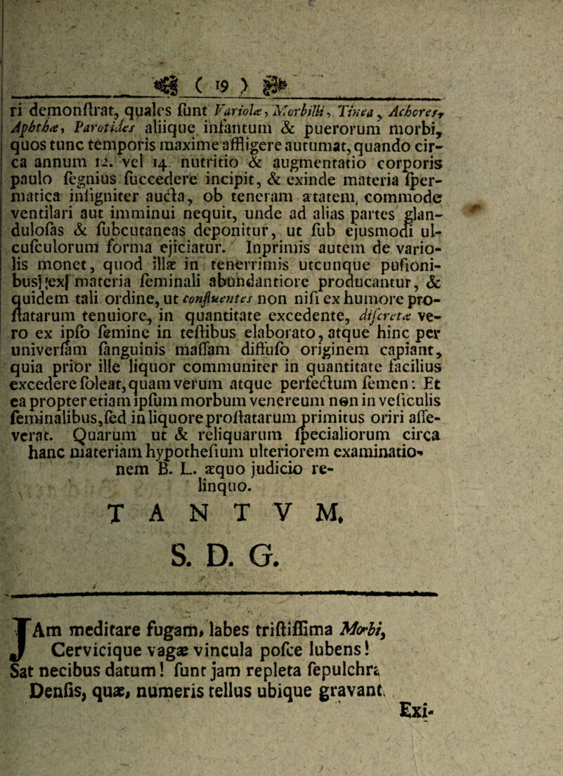 ri■ demonflrat, quales funt Variola, 'MorbiUi\ Tinea y Achcrtfr Apbtha, Parotides aliique infamum & puerorum morbi, quos tunc temporis maxime affligere autumat, quando cir¬ ca annum 12. vel 14. nutritio & augmentatio corporis paulo fegnius fuccedere incipit, & exinde materia fper- matica iniigniter aucta, ob teneram attatem, commode ventilari aut imminui nequit, unde ad alias partes glan- dulofas & fubcutaneas deponitur, ut fub ejusmocu ul- cufculorum forma ejiciatur. Inprimis autem de vario- lis monet, quod illae in tenerrimis utcunque pufioni- bus];ex| materia feminali abundantiore proaucantur, & quidem tali ordine, ut conjluenus non nifi ex humore pro¬ flatarum tenuiore, in quantitate excedente, di fer et a ve¬ ro ex ipfo femine in teflibus elaborato, atque hinc per univerfam fanguinis maflam diffufo originem capiant, quia prior ille liquor communiter in quantitate facilius excedere fbleat, quam verum atque perfedlum femen: Et ea propter etiam tpfum morbum venereum nen in veficulis feminalibus,fed in liquore proflatarum primitus oriri alle¬ verat. Quarum ut & reliquarum fpecialiorum circa hanc materiam hypothefium ulteriorem examinatio¬ nem B. L. aequo judicio re¬ linquo. T A N T V M. S. D. G. JAtn meditare fugam» labes triftiffima Mcrlit Cervicique vagae vincula pofce lubens! Sat necibus datum! funt jam repleta fepulchr* Denfis, quas, numeris tellus ubique gravant, Exi- /