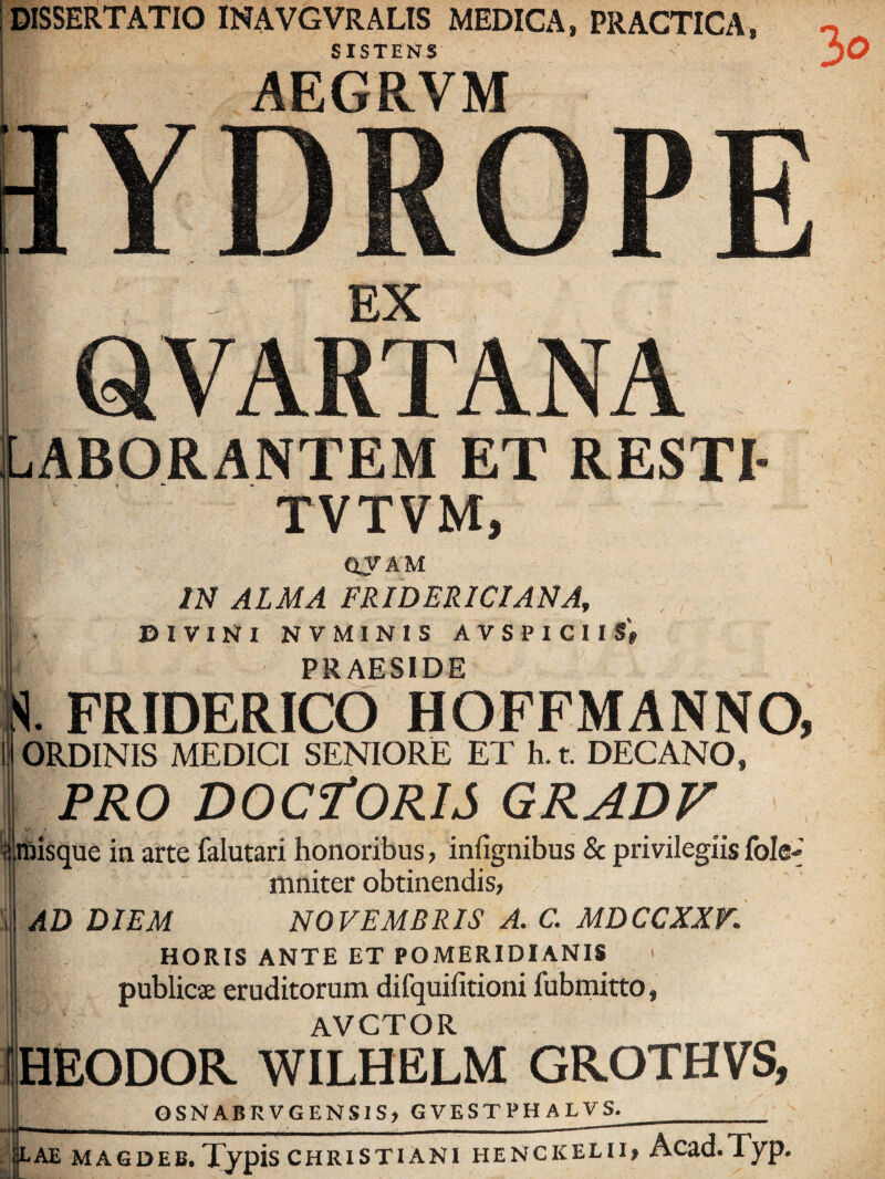 DISSERTATIO INAVGVRALIS MEDICA, PRACTICA SISTENS AEGRVM EX QVARTANA Uborantem et RESTI- TVTVM, QVAM IN ALMA FRIDERICIANA, BIVINI NVMINIS AVSPlCirS'» PRAESIDE  H. FRIDERICd HOFFMANNO, ORDINIS MEDICI SENIORE ET h. t. DECANO, PRO DOCfORIS GRADV 'ijlnjisque in arte falutari honoribus, infignibus & privilegiis fole-» mniter obtinendis, AD DIEM NOVEMBRIS A. C. MDCCXXV. HORIS ANTE ET POMERIDIANIS publicse eruditorum difquifitioni fubrnitto, AVCTOR IHEODOR WILHELM GROTHVS, GSNABRVGENSIS, GVESTPHALVS. ae magdeb. Typis Christiani henckelii, Acad.Typ.